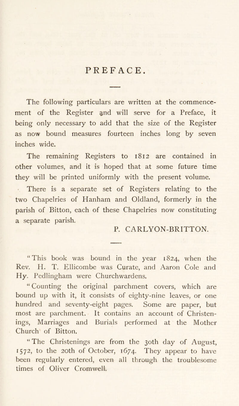 PREFACE. The following particulars are written at the conamence- ment of the Register ^nd will serve for a Preface, it being only necessary to add that the size of the Register as now bound measures fourteen inches long by seven inches wide. The remaining Registers to 1812 are contained in other volumes, and it is hoped that at some future time they will be printed uniformly with the present volume. There is a separate set of Registers relating to the two Chapelries of Hanham and Oldland, formerly in the parish of Bitton, each of these Chapelries now constituting a separate parish. P. CARLYON-BRITTON. “ This book was bound in the year 1824, when the Rev. H. T. Ellicombe was Curate, and Aaron Cole and Hy. Pedlingham were Churchwardens. “ Counting the original parchment covers, which are bound up with it, it consists of eighty-nine leaves, or one hundred and seventy-eight pages. Some are paper, but most are parchment. It contains an account of Christen- ings, Marriages and Burials performed at the Mother Church of Bitton. “ The Christenings are from the 30th day of August, 1572, to the 20th of October, 1674. They appear to have been regularly entered, even all through the troublesome times of Oliver Cromwell.