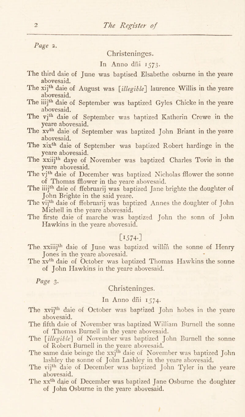 Page 2. Christeninges. In Anno dni 1573* The third dale of June was baptised Elsabethe osburne in the yeare abovesaid. The xij^^ daie of August was [illegihle'] laurence Willis in the yeare abovesaid. The iiij*'^ daie of September was baptized Gyles Chicke in the yeare abovesaid. The vj*^^ daie of September was baptized Katherin Crewe in the yeare abovesaid. The xv*^ daie of September was baptized John Briant in the yeare abovesaid. The xix*^ daie of September was baptized Robert hardinge in the yeare abovesaid. The xxiij*^^ daye of November was baptized Charles Tovie in the yeare abovesaid. The vj^^ daie of December was baptized Nicholas fflower the sonne of Thomas fflower in the yeare abovesaid. The iiij^^ daie of ffebruarij was baptized Jane brighte the doughter of John Brighte in the said yeare. The vij^^ daie of ffebruarij was baptized Annes the doughter of John Michell in the yeare abovesaid. The firste daie of marche was baptized John the sonn of John Hawkins in the yeare abovesaid. [I574-] The xxiiij^^ daie of June was baptized willm the sonne of Henry Jones in the yeare abovesaid. The xv^^ daie of October was baptized Thomas Hawkins the sonne of John Hawkins in the yeare abovesaid. Page 3. Christeninges. In Anno dni 1374. The xvij^^^ daie of October was baptized John hobes in the yeare abovesaid. The fifth daie of November was baptized William Burnell the sonne of Thomas Burnell in the yeare abovesaid. The [^illegible^ of November was baptized John Burnell the sonne of Robert Burnell in the yeare abovesaid. The same daie beinge the xxj*^ daie of November was baptized John lashley the sonne of John Lashley in the yeare abovesaid. The vij*^^ daie of December was baptized John Tyler in the yeare abovesaid. The xx^^ daie of December was baptized Jane Osburne tlie doughter of John Osburne in the yeare abovesaid.