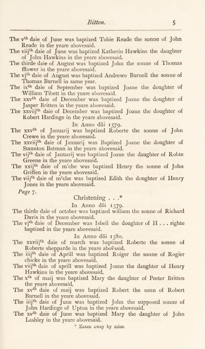 The dale of June was baptized Tobie Reade the sonne of John Reade in the yeare abovesaid. The viij^^ daie of June was baptized Katherin Hawkins the daughter of John Hawkins in the yeare abovesaid. The thirde daie of August was baptized John the sonne of Thomas filower in the yeare abovesaid. The daie of August was baptized Andrewe Burnell the sonne of Thomas Burnell in same year. The ix^*^ daie of September was baptized Joane the doughter of William Tibett in the yeare abovesaid. The xxv^^ daie of December was baptized Joane the doughter of Jasper Britten in the yeare abovesaid. The xxviij**^ daie of December was baptized Joane the doughter of Robert Hardinge in the yeare abovesaid. In Anno dhi 1579. The xxv^^ of Januarij was baptized Roberte the sonne of John Crewe in the yeare abovesaid. The xxviij^^ daie of Januarij was Baptized Joane the doughter of Staunton Batman in the yeare abovesaid. The vij*^^ daie of JanUarij was baptized Joane the daughter of Robte Greene in the yeare abovesaid. The xxij*^^ daie of m’che was baptized Henry the sonne of John Griffen in the yeare abovesaid. The viij^^ daie of m^che was baptized Edith the doughter of Henry Jones in the yeare abovesaid. Page 7. Christening . . In Anno dni 1^79. The thirde daie of October was baptized william the sonne of Richard Davis in the yeare abovesaid. The vj*’^ daie of December was Isbell the doughter of H . . . righte baptized in the yeare abovesaid. In Anno dhi 1^80. The xxviij^^ daie of march was baptized Roberte the sonne of Roberte shepparde in the yeare abovsaid. The iiij*^ daie of Aprill was baptized Roiger the sonne of Rogier chicke in the yeare abovesaid. The viij*'^ daie of aprill was baptized Joane the daughter of Henry Hawkins in the yeare abovesaid. The x*^*^ of maij was baptized Mary the daughter of Peeter Britten the yeare abovesaid. The xv^^ daie of maij was baptized Robert the sonn of Robert Burnell in the yeare abovesaid. The iiij^^ daie of June was baptized John the supposed sonne of John Hardinge of Upton in the yeare abovesaid. The xv^^ daie of June was baptized Mary the daughter of John Lashley in the yeare abovesaid.