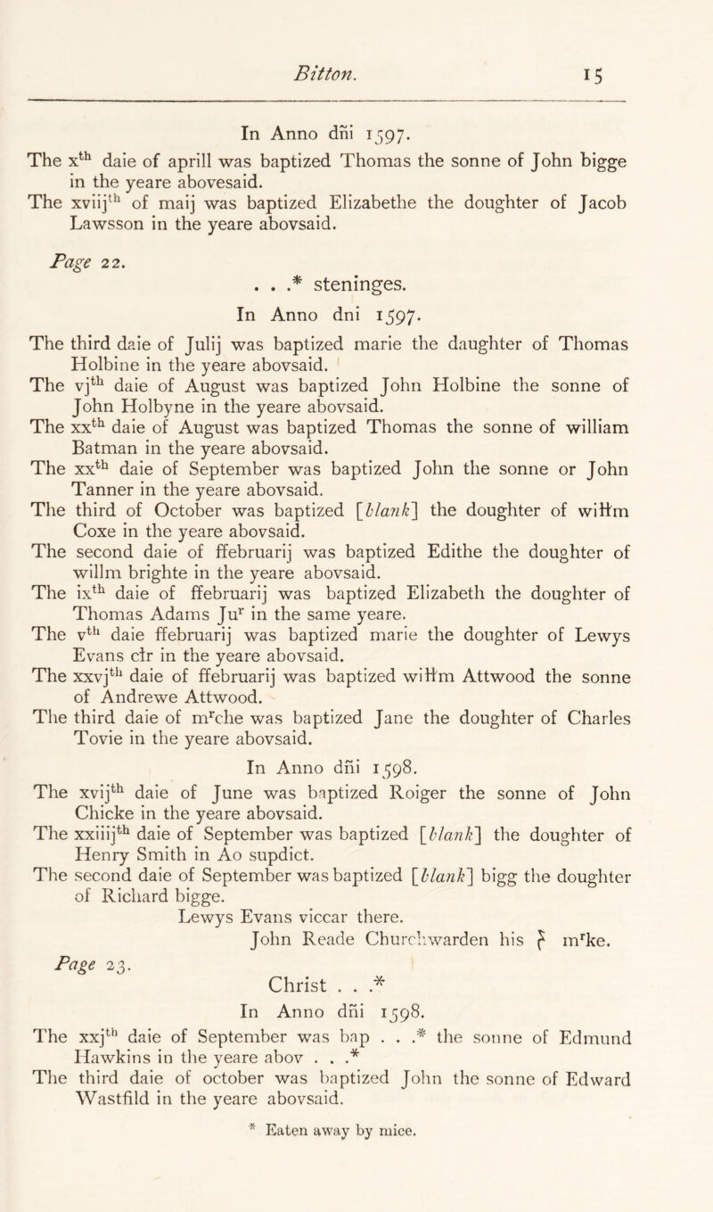 In Anno dni 1597. The daie of aprill was baptized Thomas the sonne of John bigge in the yeare abovesaid. The xviij^^ of maij was baptized Elizabethe the doughter of Jacob Lawsson in the yeare abovsaid. Page 22. . . steninges. In Anno dni i597- The third daie of Julij was baptized marie the daughter of Thomas Holbine in the yeare abovsaid. The daie of August was baptized John Holbine the sonne of John Holbyne in the yeare abovsaid. The xx^^ daie of August was baptized Thomas the sonne of william Batman in the yeare abovsaid. The xx*^ daie of September was baptized John the sonne or John Tanner in the yeare abovsaid. The third of October was baptized {^hlarik'] the doughter of wiltm Coxe in the yeare abovsaid. The second daie of ffebruarij was baptized Edithe the doughter of willm brighte in the yeare abovsaid. The ix^^ daie of ffebruarij was baptized Elizabeth the doughter of Thomas Adams Ju’^ in the same yeare. The v^^^ daie ffebruarij was baptized marie the doughter of Lewys Evans ctr in the yeare abovsaid. The xxvj^^^ daie of ffebruarij was baptized wilfm Attwood the sonne of Andrewe Attwood. The third daie of mThe was baptized Jane the doughter of Charles Tovie in the yeare abovsaid. In Anno dni 1^598. The xvij^^ daie of June was baptized Roiger the sonne of John Chicke in the yeare abovsaid. The xxiiij^^ daie of September was baptized [blank'] the doughter of Henry Smith in Ao supdict. The second daie of September was baptized [blank] bigg the doughter of Richard bigge. Lewys Evans viccar there. John Reade Churdiwarden his f m*'ke. Page 23. Christ . . .* In Anno dni 1598. The xxj*^*’ daie of September was bap . . the sonne of Edmund Hawkins in the yeare abov . . .* The third daie of October was baptized John the sonne of Edward Wastfild in the yeare abovsaid.