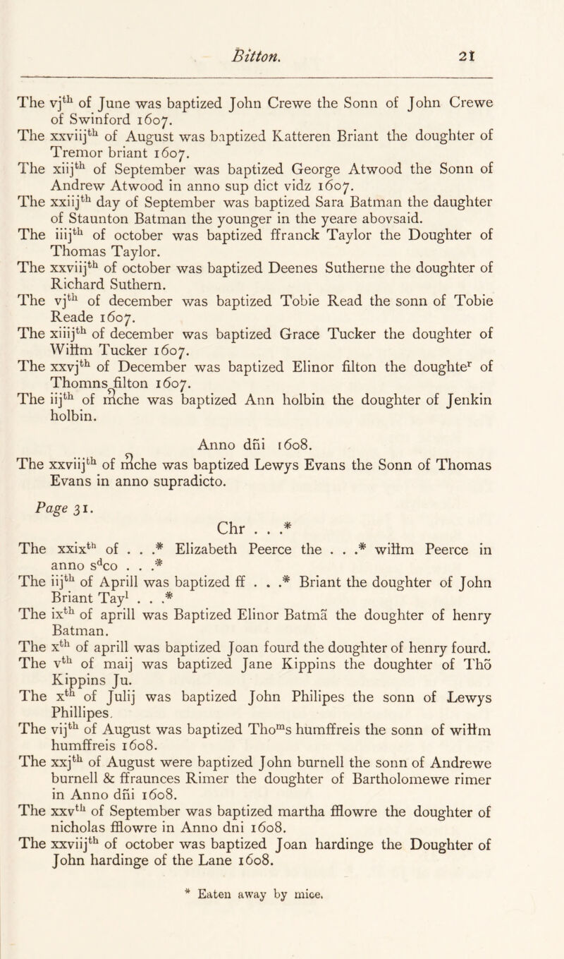 The of June was baptized John Crewe the Sonn of John Crewe of Swinford 1607. The xxviij^^ of August was baptized Katteren Briant the doughter of Tremor briant 1607. The xiij^^ of September was baptized George Atwood the Sonn of Andrew Atwood in anno sup diet vidz 1607. The xxiij*^ day of September was baptized Sara Batman the daughter of Staunton Batman the younger in the yeare abovsaid. The iiij*^^ of October was baptized ffranck Taylor the Doughter of Thomas Taylor. The xxviij**^ of October was baptized Deenes Sutherne the doughter of Richard Suthern. The of december was baptized Tobie Read the sonn of Tobie Reade 1607. The xiiij*^^ of december was baptized Grace Tucker the doughter of Wittm Tucker 1607. The xxvj^^ of December was baptized Elinor filton the doughte*' of Thomns filton 1607. The iij*^ of niche was baptized Ann holbin the doughter of Jenkin holbin. Anno dni 1608. The xxviij*^^ of i3che was baptized Lewys Evans the Sonn of Thomas Evans in anno supradicto. Page 31. Chr . . The xxix*^ of . . .* Elizabeth Peerce the . . wiiim Peerce in anno s'^co . . The iij^^ of Aprill was baptized £f . . .* Briant the doughter of John Briant Tay^ . . .* The ix*^ of aprill was Baptized Elinor Batma the doughter of henry Batman. The x^^ of aprill was baptized Joan fourd the doughter of henry fourd. The v*^ of maij was baptized Jane Kippins the doughter of Tho Kippins Ju. The x^^ of Julij was baptized John Philipes the sonn of Lewys Phillipes, The vij*'^ of August was baptized Tho“^s humffreis the sonn of wiRm humffreis 1608. The xxj^^ of August were baptized John burnell the sonn of Andrewe burnell & ffraunces Rimer the doughter of Bartholomewe rimer in Anno dni 1608. The xxv*^^ of September was baptized martha fflowre the doughter of nicholas fflowre in Anno dni 1608. The xxviij**^ of October was baptized Joan hardinge the Doughter of John hardinge of the Lane 1608.