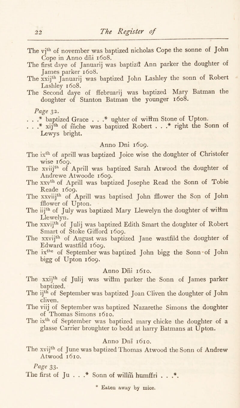 The of november was baptized nicholas Cope the sonne of John Cope in Anno dni 1608. The first daye of Januarij was baptizd Ann parker the doughter of James parker 1608. The xxij^^ Januarij was baptized John Lashley the sonn of Robert Lashley 1608. The Second daye of ffebruarij was baptized Mary Batman the doughter of Stanton Batman the younger 1608. Page 32. . . baptized Grace . . .* ughter of wiifm Stone of Upton. . . .* xij^^ of rhche was baptized Robert . . .* right the Sonn of Lewys bright. Anno Dni 1609. The ix^^ of aprill was baptized Joice wise the doughter of Christofer wise 1609. The xviij*^ of Apriil was baptized Sarah Atwood the doughter of Andrewe Atwoode 1609. The xxv*^ of Aprill was baptized Josephe Read the Sonn of Tobie Reade 1609. The xxviij^^ of Aprill was baptised John fflower the Son of John ffiower of Upton. The iij^^ of July was baptized Mary Llewelyn the doughter of wittm Llewelyn. The xxvij*^^ of Julij was baptized Edith Smart the doughter of Robert Smart of Stoke Gifford 1609. The xxvij^^ of August was baptized Jane wastfild the doughter of Edward wastfild 1609. The ix*’’® of September was baptized John bigg the Sonn-of John bigg of Upton 1609. Anno Dni 1610. The xx!]*^ of Julij was wifim parker the Sonn of James parker baptized. The ij^^ of September was baptized Joan Cliven the doughter of John cliven. The viij of September was baptized Nazarethe Simons the doughter of Thomas Simons 1610. The ix^^ of September was baptized mary chicke the doughter of a glasse Carrier broughter to bedd at harry Batmans at Upton. Anno Dni 1610. The xvij*^ of June was baptized Thomas Atwood the Sonn of Andrew Atwood 1610. Page 33. The first of Ju . . .* Sonn of willm humffri . .