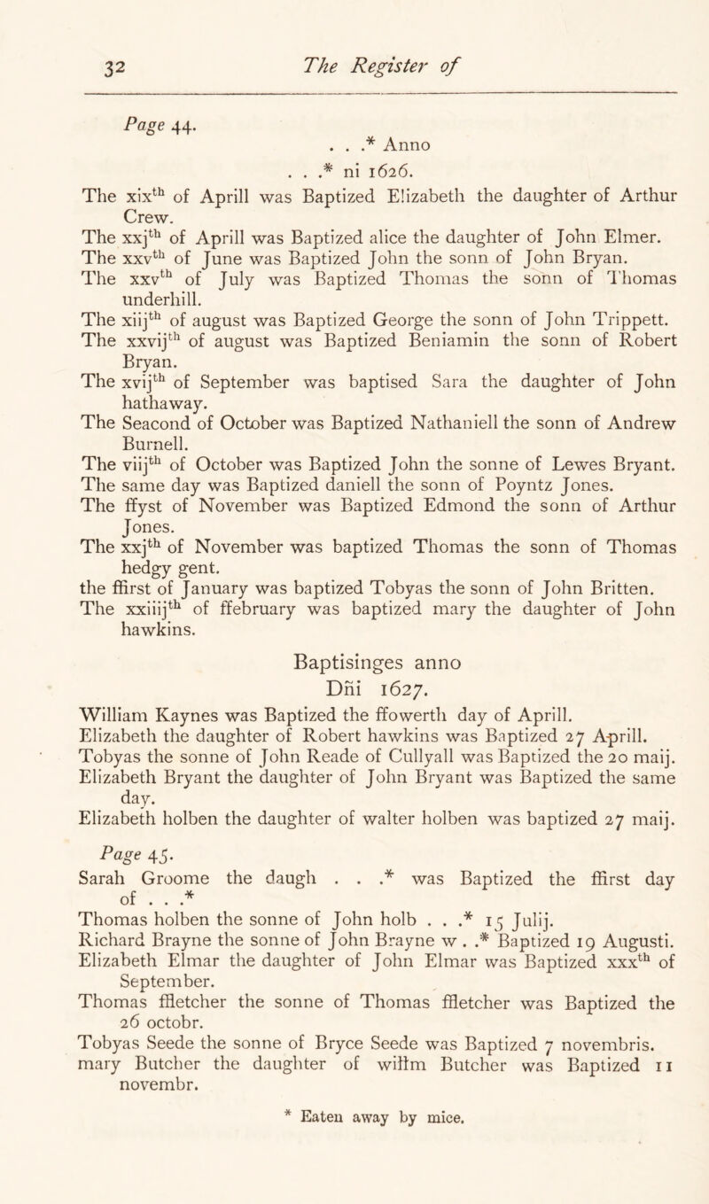 Page 44. . . .* Anno . . .* ni 1626. The of Aprill was Baptized Elizabeth the daughter of Arthur Crew. The xxj^^ of Aprill was Baptized alice the daughter of John Elmer. The xxv^^^ of June was Baptized John the sonn of John Bryan. The xxv^^ of July was Baptized Thomas the sonn of I'homas Underhill. The xiij^^ of august was Baptized George the sonn of John Trippett. The xxvij^^ of august was Baptized Beniamin the sonn of Robert Bryan. The xvij^^ of September was baptised Sara the daughter of John hathaway. The Seacond of October was Baptized Nathaniell the sonn of Andrew Burnell. The of October was Baptized John the sonne of Lewes Bryant. The same day was Baptized daniell the sonn of Poyntz Jones. The ffyst of November was Baptized Edmond the sonn of Arthur Jones. The xxj^^ of November was baptized Thomas the sonn of Thomas hedgy gent. the ffirst of January was baptized Tobyas the sonn of John Britten. The xxiiij^^ of ffebruary was baptized mary the daughter of John hawkins. Baptisinges anno Dni 1627. William Kaynes was Baptized the ffowerth day of Aprill. Elizabeth the daughter of Robert hawkins was Baptized 27 Aprill. Tobyas the sonne of John Reade of Cullyall was Baptized the 20 maij. Elizabeth Bryant the daughter of John Bryant was Baptized the same day. Elizabeth holben the daughter of waiter holben was baptized 27 maij. Page 45. Sarah Groome the daugh . . .* was Baptized the ffirst day of . . .* Thomas holben the sonne of John holb . . .* 15 Julij. Richard Brayne the sonne of John Brayne w . * Baptized 19 Augusti. Elizabeth Elmar the daughter of John Elmar was Baptized xxx^^ of September. Thomas ffletcher the sonne of Thomas ffletcher was Baptized the 26 octobr. Tobyas Seede the sonne of Bryce Seede was Baptized 7 novembris. mary Butcher the daughter of wihm Butcher was Baptized ii novembr.