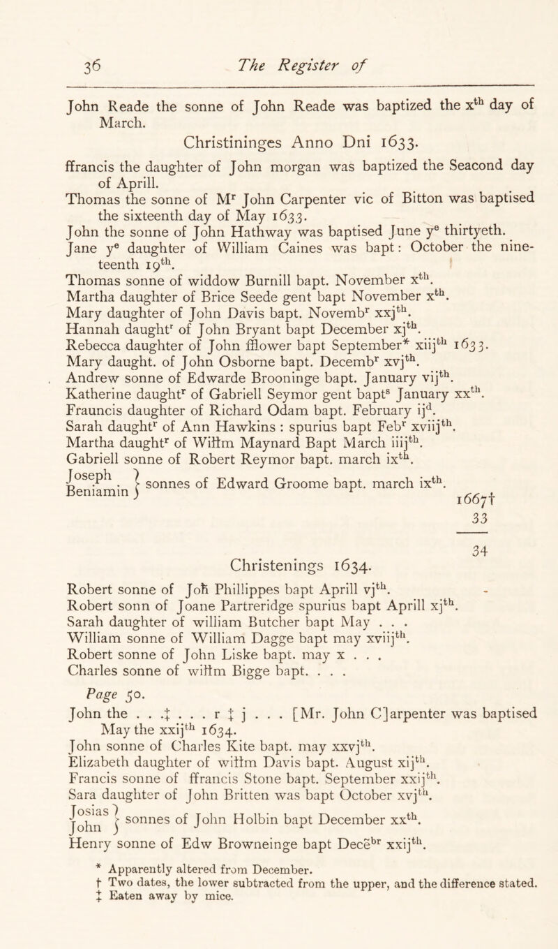 John Reade the sonne of John Reade was baptized the day of March. Christiningcs Anno Dni 1633. ffrancis the daughter of John morgan was baptized the Seacond day of Aprill. Thomas the sonne of M** John Carpenter vie of Bitton was baptised the sixteenth day of May 1633. John the sonne of John Hath way was baptised June y® thirtyeth. Jane y® daughter of William Caines was bapt: October the nine- teenth 19^^. Thomas sonne of widdow Burnill bapt. November x^^. Martha daughter of Brice Seede gent bapt November x*'^. Mary daughter of John Davis bapt. Novemb^ xxj ;tii 1633- Hannah daughf of John Bryant bapt December xj Rebecca daughter of John fflower bapt September* xiij^^ Mary daught. of John Osborne bapt. Decemb’^ xvj^^. Andrew sonne of Edwarde Brooninge bapt. January vij^^. Katherine daught* of Gabrieli Seymor gent bapt® January Frauncis daughter of Richard Odam bapt. February ij^. Sarah daught* of Ann Hawkins : spurius bapt Feb* xviij*^. Martha daught* of Wiftm Maynard Bapt March iiij*^. Gabrieli sonne of Robert Reymor bapt. march ix^** Joseph ^ 7 sonnes of Edward Groome bapt. march ix^^. Beniamin) ^ 1667! 33 34 Christenings 1634. Robert sonne of Joh Phillippes bapt Aprill vj^^. Robert sonn of Joane Partreridge spurius bapt Aprill xj^^. Sarah daughter of william Butcher bapt May . . . William sonne of William Dagge bapt may xviij^^b Robert sonne of John Liske bapt. may x . . . Charles sonne of wiftm Bigge bapt. . . . Page 30. John the + •+ [Mr. John C]arpenter was baptised May the xxij^^ 1634. John sonne of Charles Kite bapt. may xxvj*'^. Elizabeth daughter of wittm Davis bapt. August xij^^. Francis sonne of ffrancis Stone bapt. September xxij^**. Sara daughter of John Britten was bapt October xvj*^^. John^ I sonnes of John Holbin bapt December xx^^. Henry sonne of Edw Browneinge bapt Dece*^* xxij^^h * Apparently altered from December. t Two dates, the lower subtracted from the upper, and the difference stated.