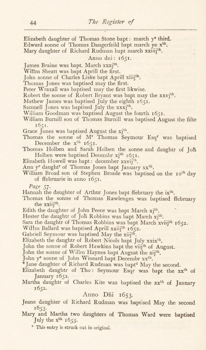 Elizabeth daughter of Thomas Stone bapt: march y® third. Edward sonne of Thomas Dangerfeild bapt march ye Mary daughter of Richard Rudman bapt march xxiiij^*^. Anno dni : 1651. James Braine was bapt. March xxxj*'^. Wiifm Sheatt was bapt Aprill the first. John sonne of Charles Liske bapt Aprill xiiij^^. Thomas Jones was baptised m.ay the first. Peter Wraxall was baptised may the first likwise. Robert the sonne of Robert Bryant was bapt may the xxvj^^. Mathew James was baptised July the eighth i6^^i. Samuell Jones was baptised July the xxxj^^. William Goodman was baptised August the fourth 1651. William Burnill son of Thomas Burnill was baptised August the fifte i6^j. Grace Jones was baptised August the xj^^’. Thomas the sonne of M'^ Thomas Seymour Esq* was baptised December the x^^ 1651. Thomas Holben and Sarah Holben the sonne and daughtr of Joh Holben were baptised Decembr xj*^^ 1651. Elizabeth Howell was bapt: december xxvij^’*^. Ann y® daughP of Thomas Jones bapt January xx^^. William Broad son of Stephen Broade was baptised on the 10'^ day of ffebruarie in anno 16^1. Page 57. Hannah the daughter of Arthur Jones bapt ffebruary the ix*^. Thomas the sonne of Thomas Rawlenges was baptised ffebruary the xxiij*^^. Edith the daughter of John Peece was bapt March xj*''^ Hester the daughtr of Joh Robbins was bapt March xj^^. Sara the daughtr of Thomas Robbins was bapt March xviij*-^ Willm Ballard was baptised Aprill xxiij^^ 1^52. Gabrieli Seymour was baptised May the xiij^^. Elizabeth the daughtr of Robert Nicols bapt July xxix^^\ John the sonne of Robert Hawkins bapt the viij‘^ of August. John the sonne of Willm Playnes bapt August the xij^^. John y® sonne of John Wineard bapt Decembr xx^^\ *Jane daughter of Richard Rudman was bapH May the second. Elizabeth daughtr of Tho : Seymour Esqr was bapt the xx^^ of January 1652. Martha daughtr of Charles Kite was baptised the xx^^ of January 1652. Anno Dni 1653. Jeane daughter of Richard Rudman was baptised May the second 1633- Mary and Martha two daughters of Thomas Ward were baptised July the x^^ 1633. * This entry is struck out in original.