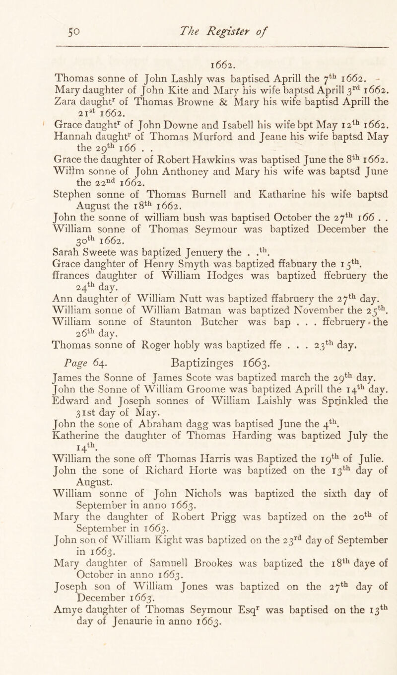 1662. Thomas sonne of John Lashly was baptised Aprill the 7^^ 1662. - Mary daughter of John Kite and Mary his wife baptsd Aprill 3^*^ 1662. Zara daught^ of Thomas Browne & Mary his wife baptisd Aprill the 21®^ 1662. Grace daughf of John Downe and Isabell his wifebpt May 12^^ 1662. Hannah daughf^ of Thomas Murford and Jeane his wife baptsd May the 29^^ 166 . . Grace the daughter of Robert Hawkins was baptised June the 8^^ 1662. Wihm sonne of John Anthoney and Mary his wife was baptsd June the 22’^‘^ 1662. Stephen sonne of Thomas Burnell and Katharine his wife baptsd August the 18*^*^ 1662. John the sonne of william bush was baptised October the 27^^ 166 . . William sonne of Thomas Seymour was baptized December the 30*^^ 1662. Sarah Sweete was baptized Jenuery the . Grace daughter of Henry Smyth was baptized ffabuary the i ffrances daughter of William Hodges was baptized ffebruery the 24^^ day. Ann daughter of William Nutt was baptized ffabruery the 27^^ day. William sonne of William Batman was baptized November the 25^^. William sonne of Staunton Butcher was bap . . . ffebruery * the 26*^ day. Thomas sonne of Roger hobly was baptized ffe . . . 23^^ day. Page 64. Baptizinges 1663. James the Sonne of James Scote was baptized march the 29^^ day. John the Sonne of William Groome was baptized Aprill the 14^^ day. Edward and Joseph sonnes of William Laishly was Sprinkled the 31st day of May. John the sone of Abraham dagg was baptised June the 4*^. Katherine the daughter of Thomas Harding was baptized July the 14^^. William the sone off Thomas Harris was Baptized the 19*^^ of Julie. John the sone of Richard Horte was baptized on the 13^^ day of August. William sonne of John Nichols was baptized the sixth day of September in anno 1663. Mary the daughter of Robert Prigg was baptized on the 20^^ of September in 1663. John son of William Right was baptized on the 23^^^^ day of September in 1663. Mary daughter of Samuell Brookes was baptized the 18^^ daye of October in anno 1663. Joseph son of William Jones was baptized on the 27*^ day of December 1663. Amye daughter of Thomas Seymour Esq^ was baptised on the 13^^ day of Jenaurie in anno 1663.