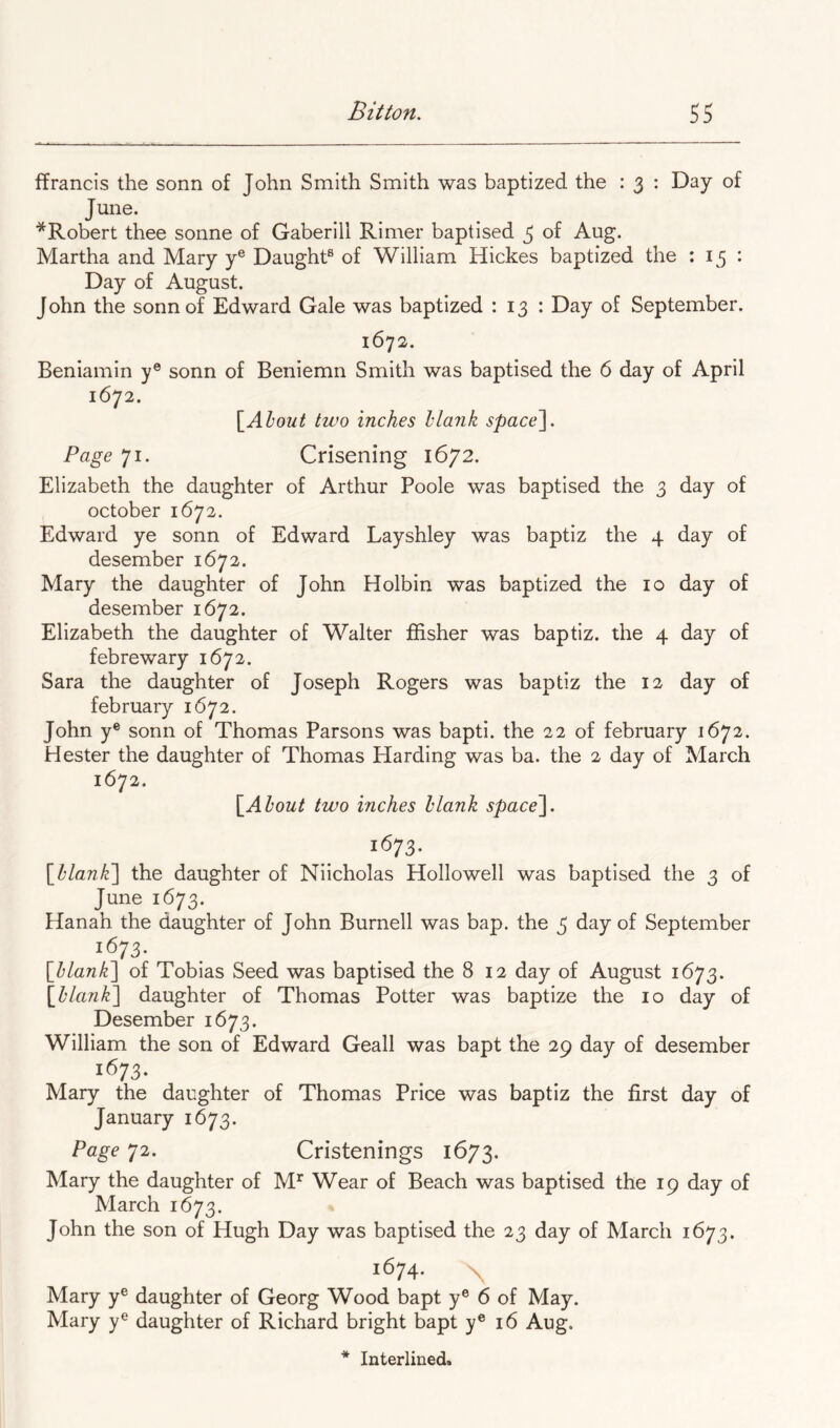 ffrancis the sonn of John Smith Smith was baptized the : 3 : Day of June. ■^Robert thee sonne of Gaberill Rimer baptised 3 of Aug. Martha and Mary y® Daught® of William Hickes baptized the : 15 : Day of August. John the sonn of Edward Gale was baptized : 13 : Day of September. 1672. Beniamin y® sonn of Beniemn Smith was baptised the 6 day of April 1672. [About two inches llarik space~\. Page 71. Crisening 1672. Elizabeth the daughter of Arthur Poole was baptised the 3 day of October 1672. Edward ye sonn of Edward Layshley was baptiz the 4 day of desember 1672. Mary the daughter of John Holbin was baptized the 10 day of desember 1672. Elizabeth the daughter of Walter fiisher was baptiz. the 4 day of febrewary 1672. Sara the daughter of Joseph Rogers was baptiz the 12 day of february 1672. John y® sonn of Thomas Parsons was bapti. the 22 of february 1672. Hester the daughter of Thomas Harding was ba. the 2 day of March 1672. [About two inches blank space^. 1673. [blank'] the daughter of Niicholas Hollowell was baptised the 3 of June 1673. Hanah the daughter of John Burnell was bap. the 3 day of September 1673. [blank] of Tobias Seed was baptised the 812 day of August 1673. [blank] daughter of Thomas Potter was baptize the 10 day of Desember 1673. William the son of Edward Geall was bapt the 29 day of desember 1673. Mary the daughter of Thomas Price was baptiz the first day of January 1673. Page 72. Cristenings 1673. Mary the daughter of M^ Wear of Beach was baptised the 19 day of March 1673. John the son of Hugh Day was baptised the 23 day of March 1673. 1674. Mary y® daughter of Georg Wood bapt y® 6 of May. Mary y® daughter of Richard bright bapt y® 16 Aug.