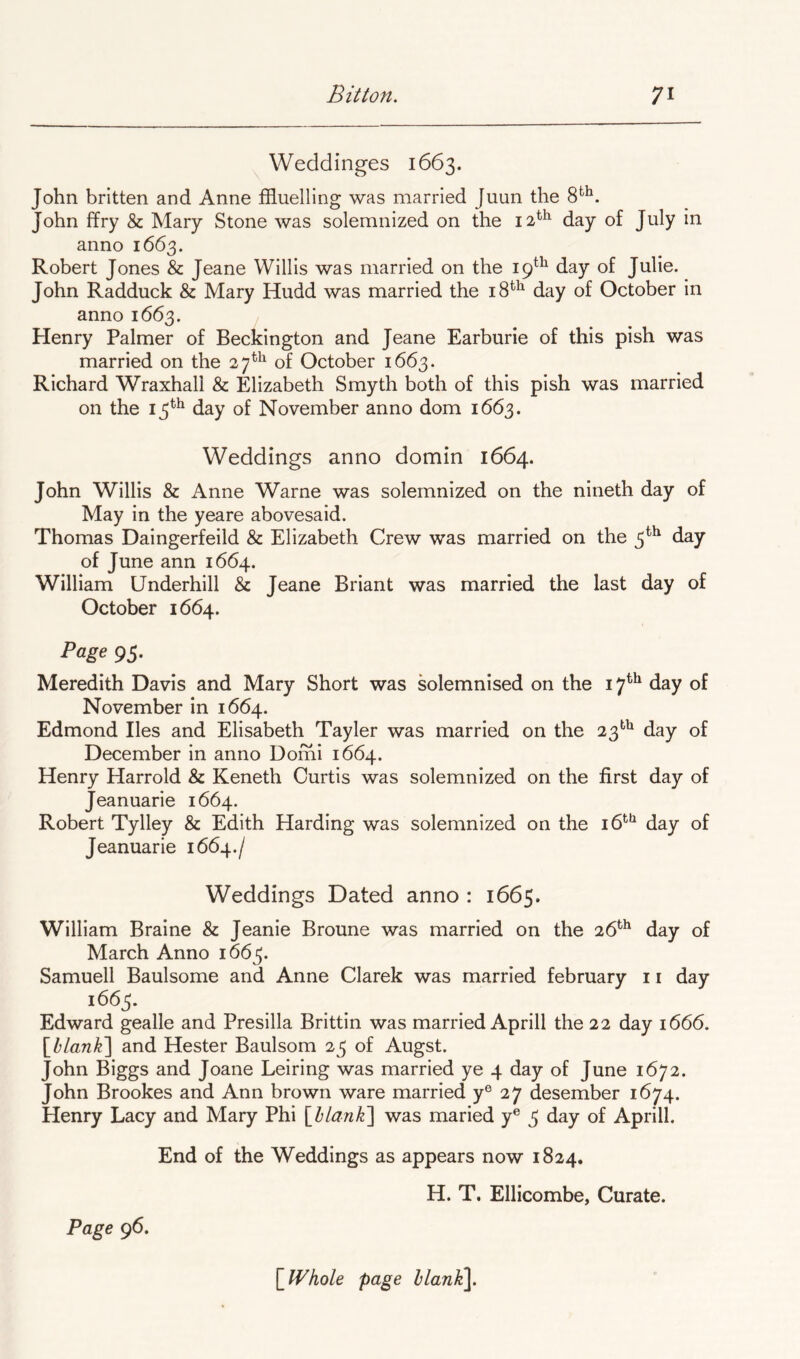 Weddinges 1663. John britten and Anne ffluelling was married Juun the 8*^^. John ffry & Mary Stone was solemnized on the 12^^ day of July in anno 1663. Robert Jones & Jeane Willis was married on the 19^^ day of Julie. John Radduck & Mary Hudd was married the 18*^ day of October in anno 1663. Henry Palmer of Beckington and Jeane Earburie of this pish was married on the 27^^^ of October 1663. Richard Wraxhali & Elizabeth Smyth both of this pish was married on the 13^^ day of November anno dom 1663. Weddings anno domin 1664. John Willis & Anne Warne was solemnized on the nineth day of May in the yeare abovesaid. Thomas Daingerfeild & Elizabeth Crew was married on the 3^^ day of June ann 1664. William Underhill & Jeane Briant was married the last day of October 1664. Page 93. Meredith Davis and Mary Short was solemnised on the 17^*^ day of November in 1664. Edmond lies and Elisabeth Tayler was married on the 23^^ day of December in anno Domi 1664. Henry Harrold & Keneth Curtis was solemnized on the first day of Jeanuarie 1664. Robert Tylley & Edith Harding was solemnized on the 16'^'^ day of Jeanuarie 1664./ Weddings Dated anno : 1665. William Braine & Jeanie Broune was married on the 26^^ day of March Anno 1663. Samuell Baulsome and Anne Clarek was married february 11 day Edward gealle and Presilla Brittin was married Aprill the 22 day 1666. [^hlankl and Hester Baulsom 23 of Augst. John Biggs and Joane Lelring was married ye 4 day of June 1672. John Brookes and Ann brown ware married y® 27 desember 1674. Henry Lacy and Mary Phi [hlank'] was maried y® 3 day of Aprill. End of the Weddings as appears now 1824. H. T. Ellicombe, Curate. Page 96. \_Whole page hlank^