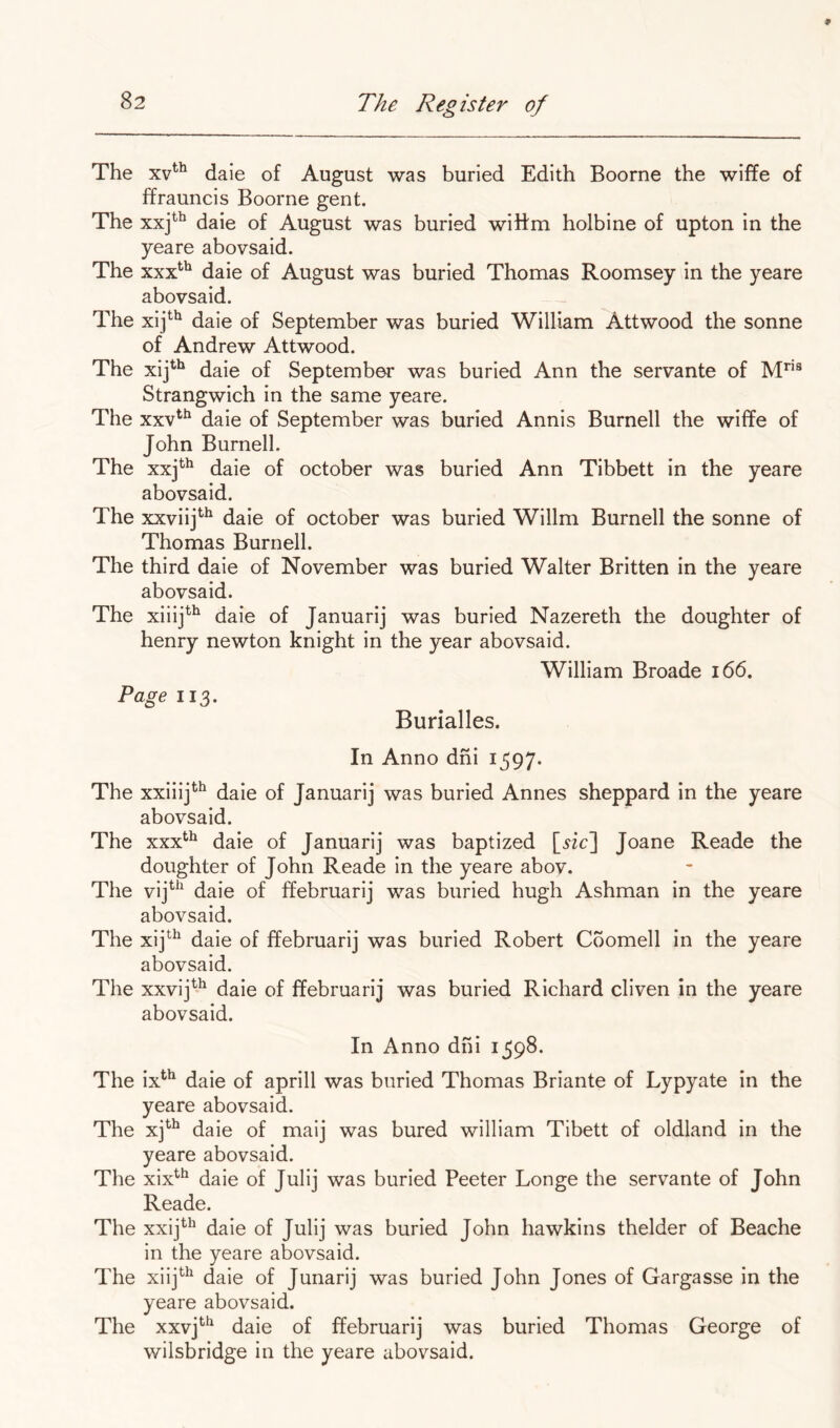 The daie of August was buried Edith Boorne the wiffe of ffrauncis Boorne gent. The xxj^^ daie of August was buried wiitm holbine of upton in the yeare abovsaid. The xxx^^ daie of August was buried Thomas Roomsey in the yeare abovsaid. The xij*^*^ daie of September was buried William Attwood the sonne of Andrew Attwood. The xij^*^ daie of September was buried Ann the servante of M*’’® Strangwich in the same yeare. The xxv^^ daie of September was buried Annis Burnell the wiffe of John Burnell. The xxj^^ daie of October was buried Ann Tibbett in the yeare abovsaid. The xxviij^^ daie of October was buried Willm Burnell the sonne of Thomas Burnell. The third daie of November was buried Walter Britten in the yeare abovsaid. The xiiij*^ daie of Januarij was buried Nazereth the doughter of henry newton knight in the year abovsaid. William Broade i66. Pagewz. Burialles. In Anno dhi 1597. The xxiiij^^ daie of Januarij was buried Annes sheppard in the yeare abovsaid. The xxx*^^ daie of Januarij was baptized [«c] Joane Reade the doughter of John Reade in the yeare abov. The vij^^^ daie of ffebruarij was buried hugh Ashman in the yeare abovsaid. The xij^^ daie of ffebruarij was buried Robert Coomell in the yeare abovsaid. The xxvij^^^ daie of ffebruarij was buried Richard cliven in the yeare abovsaid. In Anno dhi 1598. The ix^^ daie of aprill was buried Thomas Briante of Lypyate in the yeare abovsaid. The xj^*^ daie of maij was bured william Tibett of oldland in the yeare abovsaid. The xix^*^ daie of Julij was buried Peeter Longe the servante of John Reade. The xxij*'^ daie of Julij was buried John hawkins thelder of Beache in the yeare abovsaid. The xiij^^ daie of Junarij was buried John Jones of Gargasse in the yeare abovsaid. The xxvj*'*^ daie of ffebruarij was buried Thomas George of wilsbridge in the yeare abovsaid.