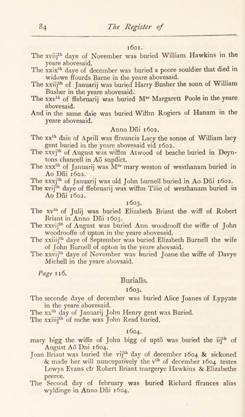 i6oi. The xviij*^ daye of November was buried William Hawkins in the yeare abovesaid. The xxix^^ daye of december was buried a poore souldier that died in widowe ffourds Barne in the yeare abovesaid. The xxiij*'^ of Januarij was buried Harry Busher the sonn of William Busher in the yeare abovesaid. The xxv^*^ of ffebruarij was buried Margarett Poole in the yeare abovesaid. And in the same daie was buried Wilim Rogiers of Hanam in the yeare abovesaid. Anno Dhi 1602. The xx^^ daie of Aprill was ffrauncis Lacy the sonne of William lacy gent buried in the yeare abovesaid vid 1602. The xxvj‘^ of August was witlm Atwood of beache buried in Deyn- tons chancell in Ao supdict. The xxx^^^ of Januarij was IVP® mary weston of westhanam buried in Ao Dhi 1602. The xxxj^*^ of Januarij was old John burnell buried in Ao Dhi 1602. The xvij^*^ daye of ffebruarij was wilim Tilie of westhanam buried in Ao Dhi 1602. 1603. I’he xv^^ of Julij was buried Elizabeth Briant the wiff of Robert Briant in Anno Dhi 1603. The xxvij*^^ of August was buried Ann woodrooff the wiffe of John woodrooffe of upton in the yeare abovesaid. The xxiiij^^ daye of September was buried Elizabeth Burnell the wife of John Burnell of upton in the yeare abovsaid. The xxvij^‘’ daye of November was buried Joane the wfffe of Davye Michell in the yeare abovsaid. Page 116. Burialls. 1603. The seconde daye of december was buried Alice Joanes of Lypyate in the yeare abovesaid. The xx^^ day of Januarij John Henry gent was Buried. The xxiiij^^ of mche was John Read buried. 1604. mary bigg the wiffe of John bigg of upto was buried the iij^^ of August Ao Dni 1604. Joan Briant was buried the vij^^ day of december 1604 & sickoned & made her will nuncupatively the v^^ of december 1604 testes Lewys Evans ctr Robert Briant margerye Hawkins & Elizabethe peerce. The Second day of february was buried Richard ffrances alias wyldinge in Anno Dhi 1604.