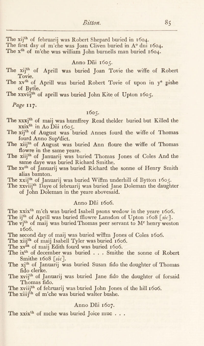 The of febmarij was Robert Shepard buried in 1604. The first day of m’che was Joan Cliven buried in A® dni 1604. The of m’che was william John burnells man buried 1604. Anno Dni 160^. The xij^^ of Aprill was buried Joan Tovie the wiffe of Robert i ovie. The xv^^ of Aprill was buried Robert Tovie of upon in y® pishe of Bytte. The xxviij^^ of aprill was buried John Kite of Upton 1605. Page 117. 1605. The xxxj^^ of maij was humffrey Read thelder buried but Killed the xxix^*^ in Ao Dni 160^. The xij^^ of August was buried Annes fourd the wiffe of Thomas fourd Anno SupMict. The xiij^*^ of August was buried Ann floure the wiffe of Thomas flowre in the same yeare. The xiij*^ of Januarij was buried Thomas Jones of Coles And the same daye was buried Richard Smithe. The xv^^ of Januarij was buried Richard the sonne of Henry Smith alias bamton. The xxij*^*^ of Januarij was buried Wifim underbill of Bytton 1605. The xxviij'^ Daye of februarij was buried Jane Doleman the daughter of John Doleman in the yeare abovesaid. Anno Dni 1606. The xxix^^ m’ch was buried Isabell psons wedow in the yeare 1606. The ij^^ of Aprill was buried ffiowre Lansdon of Upton 1608 . The of maij was buried Thomas peer servant to henry weston 1606. The second day of maij was buried wifim Jones of Coles i6o6. The xiij^*^ of maij Isabell Tyler was buried 1606. The xv'^^ of maij Edith fourd was buried 1606. The ix^^ of december was buried . . . Smithe the sonne of Robert Smithe 1608 The xj*^^ of Januarij was buried Susan fido the doughter of Thomas fido clerke. The xvij^^ of Januarij was buried Jane fido the doughter of forsaid Thomas fido. The xviij*'‘^ of februarij was buried John Jones of the hill i6o6. The xiiij^^ of m’che was buried waiter bushe. Anno Dni 1607. The xxix^^ of mche was buried Joice muc . . .