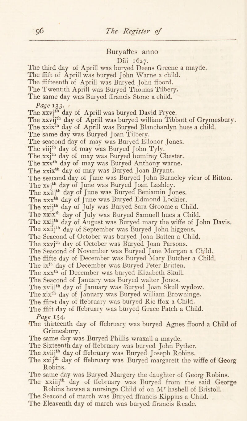 Buryaites anno Dni 1627. The third day of Aprill was buryed Deens Greene a mayde. The ffift of Aprill was buryed John Warne a child. The ffifteenth of Aprill was Buryed John ffoord. The Twentith Aprill was Buryed Thomas Tilbery. The same day was Buryed ffrancis Stone a child. Page 133. The xxvj^^ day of Aprill was buryed David Pryce. The xxvij^^ day of Aprill was buryed william Tibbott of Grymesbury. The xxix^^ day of Aprill was Buryed Blanchardyn hues a child. The same day was Buryed Joan Tilbery. The seacond day of may was Buryed Ellonor Jones. The viij*^^ day of may was Buryed John Tyly. The xxj^^ day of may was Buryed humfrey Chester. The xxv‘^ day of may was Buryed Anthony warne. The xxix^^ day of may was Buryed Joan Bryant. The seacond day of June was Buryed John Burneley vicar of Bitton. I'he xvj^*^ day of June was Buryed Joan Lashley. The xxiij^^ day of June was Buryed Beniamin Jones. The xxx^^ day of June was Buryed Edmond Lockier. The xxij^*^ day of July was Buryed Sara Groome a Child. The xxix^^ day of July was Buryed Samuell hues a Child. The xxij^^ day of August was Buryed mary the wiffe of John Davis. The xxiij^^ day of September was Buryed John higgens. The Seacond of October was buryed Joan Batten a Child. I'he xxvj*^^ day of October was Buryed Joan Parsons. The Seacond of November was Buryed Jane Morgan a Child. The ffifte day of December was Buryed Mary Butcher a Child. I'he ix^^ day of December was Buryed Peter Britten. The xxx^^ of December was buryed Elizabeth Skull. The Seacond of January was Buryed waiter Jones. The xviij^^ day of January was Buryed Joan Skull wydow. The xix*^^^ day of January was Buryed william Browninge. The ffirst day of ffebruary was buryed Ric ffox a Child. The ffift day of ffebruary was buryed Grace Patch a Child. 134. The thirteenth day of ffebruary was buryed Agnes ffoord a Child of Grimesbury. The same day was Buryed Phillis wraxall a mayde. The Sixteenth day of ffebruary was buryed John Pyther. The xviij^'^ day of ffebruary was Buryed Joseph Robins. The xxij^'^ day of ffebruary was Buryed margarett the wiffe of Georg Robins. The same day was Buryed Margery the daughter of Georg Robins. The xxiiij^^ day of ffebruary was Buryed from the said George Robins howse a nursinge Child of on M* hashell of Bristoll. The Seacond of march was Buryed ffrancis Kippins a Child. The Eleaventh day of march was buryed ffrancis Reade.