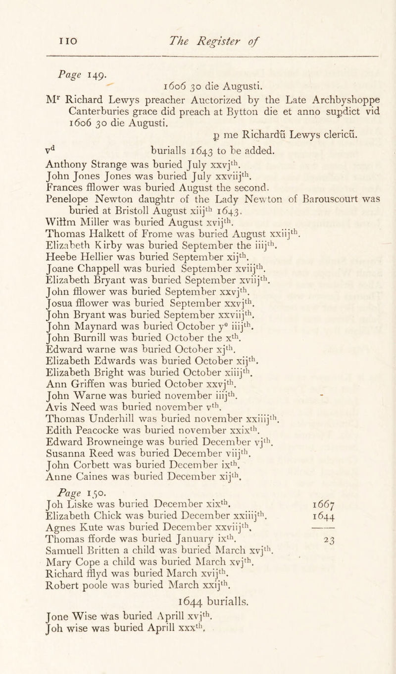 Page 149. 1606 30 die August!. Richard Lewys preacher Auctorized by the Late A rchbyshoppe Canterburies grace did preach at Bytton die et anno supdict vid 1606 30 die August!. p me Richardu Lewys clericu. burialls 1643 to be added. Anthony Strange was buried July xxvj^^. John Jones Jones was buried July xxviij^^. Frances fflower was buried August the second. Penelope Newton daughtr of the Lady Newton of Barouscourt was buried at Bristoll August xiij^^ 1643, Wiltm Miller was buried August xvij^^. Thomas Halkett of Frome was buried August xxiij^^. Elizabeth Kirby was buried September the iiij^'^. Heebe Hellier was buried September xijth. Joane Chappell was buried September xviij*. Elizabeth Bryant was buried September xvi!]*^^. John ffiower was buried September xxvj^^. Josua fflower was buried September xxvj^^. John Bryant was buried September xxviij*^^. John Maynard was buried October y® iiij^^. John Burnill was buried October the x^L Edward warne was buried October xj'^^. Elizabeth Edwards was buried October xij^^. Elizabeth Bright was buried October xiiij^L Ann Griffen was buried October xxvj^h, John Warne was buried november ii!]*^^. Avis Need was buried november v*^^. Thomas Underhill was buried november xxiiijt^. Edith Peacocke was buried november xxix^^. Edward Browneinge was buried December vj‘^. Susanna Reed was buried December viij^^. John Corbett was buried December ix*^^. Anne Caines was buried December xij^^. Page 130. Joh Liske was buried December xix^^. 1667 Elizabeth Chick was buried December xxiiij^^. 1644 Agnes Kute was buried December xxviij*^^. Thomas fforde was buried January ix^^. 23 Samuell Britten a child was buried March xvj^^\ Mary Cope a child was buried March xvj^^. Richard fflyd was buried March xvij^'^. Robert poole was buried March xx!]*^^. 1644 burialls. Jone Wise was buried Aprill xvjth^ Joh wise was buried Aprill xxx^^\