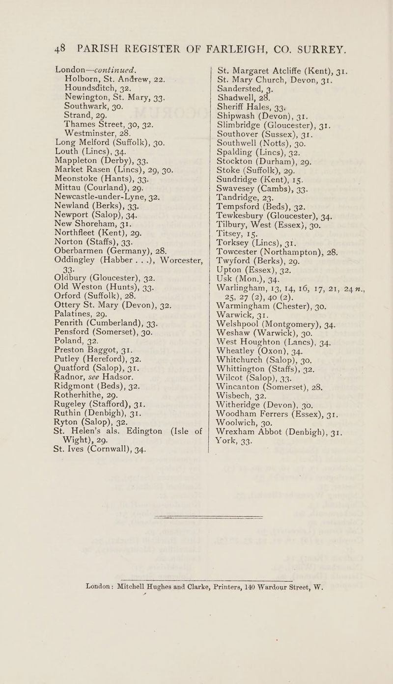 London—continued. Holborn, St. Andrew, 22. Houndsditch, 32. Newington, St. Mary, 33. Southwark, 30. Strand, 29. Thames Street, 30, 32. Westminster, 28. Long Melford (Suffolk), 30. Louth (Lincs), 34. Mappleton (Derby), 33. Market Rasen (Lincs), 29, 30. Meonstoke (Hants), 33. Mittau (Courland), 209. Newcastle-under-Lyne, 32. Newland (Berks), 33. Newport (Salop), 34. New Shoreham, 31. Northfleet (Kent), 29. Norton (Staffs), 33. Oberbarmen (Germany), 28. Oddingley (Habber ...), Worcester, 33- Oldbury (Gloucester), 32. Old Weston (Hunts), 33. Orford (Suffolk), 28. Ottery St. Mary (Devon), 32. Palatines, 29. Penrith (Cumberland), 33. Pensford (Somerset), 30. Poland, 32. Preston Baggot, 31. Putley (Hereford), 32. Quatford (Salop), 31. Radnor, see Hadsor. Ridgmont (Beds), 32. Rotherhithe, 29. Rugeley (Stafford), 31. Ruthin (Denbigh), 31. Ryton (Salop), 32. St. Helen’s als. Edington (Isle of Wight), 29. St. Ives (Cornwall), 34. eee St. Margaret Atcliffe (Kent), 31. St. Mary Church, Devon, 31. Sandersted, 2. Shadwell, 28, Sheriff Hales, 33. Shipwash (Devon), 31. Slimbridge (Gloucester), 31. Southover (Sussex), 31. Southwell (Notts), 30. Spalding (Lincs), 32. Stockton (Durham), 29. Stoke (Suffolk), 29. Sundridge (Kent), 15. Swavesey (Cambs), 33. Tandridge, 23. Tempsford (Beds), 32. Tewkesbury (Gloucester), 34. Tilbury, West (Essex), 30. Titsey, 15. Torksey (Lincs), 31. Towcester (Northampton), 28. Twyford (Berks), 29. Upton (Essex), 32. Usk (Mon.), 34. Warlingham, 13, 14, 16, 17, 21, 24 ., 25, 27 (2), 40 (2). Warmingham (Chester), 30. Warwick, 31. Welshpool (Montgomery), 34. Weshaw (Warwick), 30. West Houghton (Lancs), 34. Wheatley (Oxon), 34. Whitchurch (Salop), 30. Whittington (Staffs), 32. Wilcot (Salop), 33. Wincanton (Somerset), 28. Wisbech, 32. Witheridge (Devon), 30. Woodham Ferrers (Essex), 31. Woolwich, 3o. Wrexham Abbot (Denbigh), 31. York, 33. ,