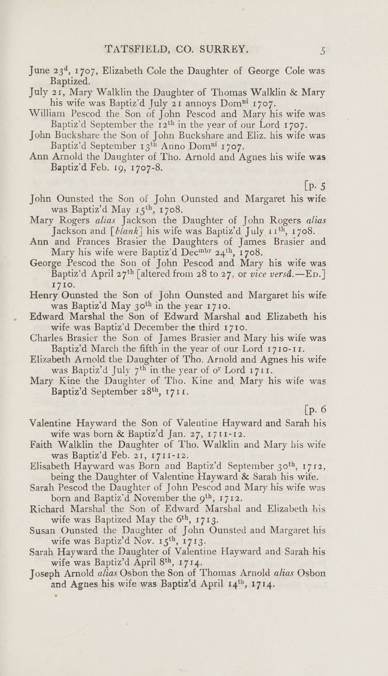 June 234, 1707, Elizabeth Cole the Daughter of George Cole was Baptized. July 21, Mary Walklin the Daughter of Thomas Walklin &amp; Mary his wife was Baptiz’d July 21 annoys Dom™ 1707. William Pescod the Son of John Pescod and Mary his wife was Baptiz’d September the 12 in the year of our Lord 1707. John Buckshare the Son of John Buckshare and Eliz. his wife was Baptiz’d September 13'* Anno Dom™ 1707. Ann Arnold the Daughter of Tho. Arnold and Agnes his wife was Baptiz'd Feb. 19, 1707-8. [p- 5 John Ounsted the Son of John Ounsted and Margaret his wife was Baptiz’d May 15‘, 1708. Mary Rogers alias Jackson the Daughter of John Rogers alias Jackson and [blank] his wife was Baptiz’d July 11, 1708. Ann and Frances Brasier the Daughters of James Brasier and Mary his wife were Baptiz’'d Dec™™ 24, 1708. George Pescod the Son of John Pescod and Mary his wife was Baptiz’d April 27% [altered from 28 to 27, or vice versd.—Ep. | 1710. Henry Ounsted the Son of John Ounsted and Margaret his wife was Baptiz’d May 30 in the year 1710. Edward Marshal the Son of Edward Marshal and Elizabeth his wife was Baptiz’d December the third 1710. Charles Brasier the Son of James Brasier and Mary his wife was Baptiz’d March the fifth in the year of our Lord 1710-11. Elizabeth Arnold the Daughter of Tho. Arnold and Agnes his wife was Baptiz’d July 7 in the year of o® Lord 1711. Mary Kine the Daughter of Tho. Kine and Mary his wife was Baptiz’d September 28, 1711. [p. 6 Valentine Hayward the Son of Valentine Hayward and Sarah his wife was born &amp; Baptiz’d Jan. 27, 1711-12. Faith Walklin the Daughter of Tho. Walklin and Mary his wife was Baptiz’d Feb. 21, 1711-12. Elisabeth Hayward was Born and Baptiz’d September 30, 1712, being the Daughter of Valentine Hayward &amp; Sarah his wife. Sarah Pescod the Daughter of John Pescod and Mary his wife was born and Baptiz’d November the gt, 1712. Richard Marshal the Son of Edward Marshal and Elizabeth his wife was Baptized May the 6*, 1713. Susan Ounsted the Daughter of John Ounsted and Margaret his wife was Baptiz’d Nov. 15%, 1713. Sarah Hayward the Daughter of Valentine Hayward and Sarah his wife was Baptiz’d April 8, 1774. Joseph Arnold a/zas Osbon the Son of Thomas Arnold alias Osbon and Agnes his wife was Baptiz’d April 14, 1714.