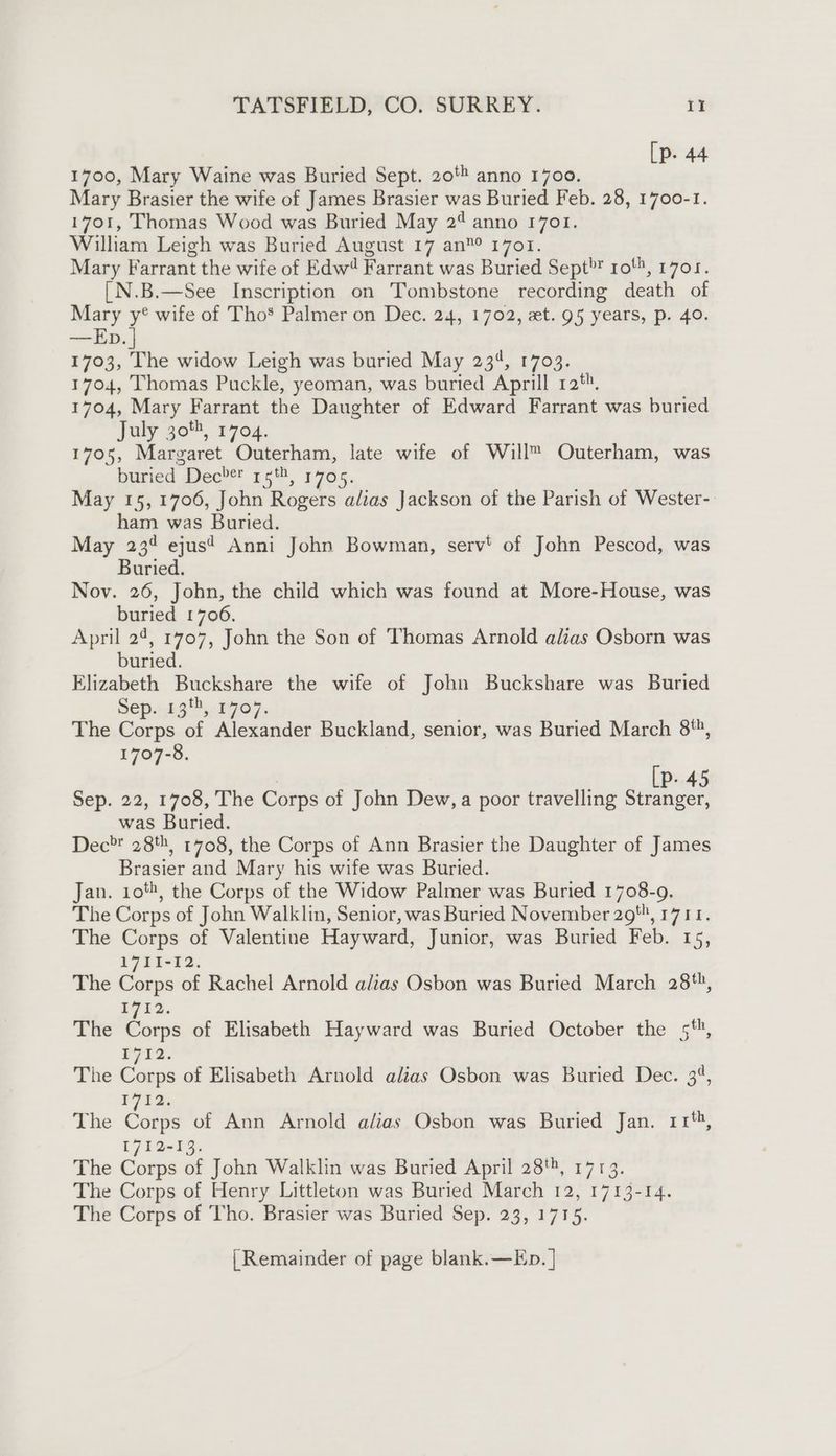[p. 44 1700, Mary Waine was Buried Sept. 20! anno 1700. Mary Brasier the wife of James Brasier was Buried Feb. 28, 1700-1. 1701, Thomas Wood was Buried May 2¢ anno 1701. William Leigh was Buried August 17 an” 1701. Mary Farrant the wife of Edw® Farrant was Buried Sept? 1o', 1701. {N.B.—See Inscription on Tombstone recording death of Mary y? wife of Tho* Palmer on Dec. 24, 1702, et. 95 years, p. 40. —Ep. | 1703, The widow Leigh was buried May 234, 1703. 1704, Thomas Puckle, yeoman, was buried Aprill ra‘. 1704, Mary Farrant the Daughter of Edward Farrant was buried Jaly go™, 1704. 1705, Margaret Outerham, late wife of Will™ Outerham, was buried Dec’! 55,1705. May 15,1706, John Rogers alias Jackson of the Parish of Wester- ham was Buried. May 23% ejus? Anni John Bowman, serv’ of John Pescod, was Buried. Nov. 26, John, the child which was found at More-House, was buried 1706. April 24, 1707, John the Son of Thomas Arnold alias Osborn was buried. Elizabeth Buckshare the wife of John Buckshare was Buried Sep. 13', 1707. The Corps of Alexander Buckland, senior, was Buried March 8, 1707-8. | [P. 45 Sep. 22, 1708, The Corps of John Dew, a poor travelling Stranger, was Buried. Dec 28%, 1708, the Corps of Ann Brasier the Daughter of James Brasier and Mary his wife was Buried. Jan. 10%, the Corps of the Widow Palmer was Buried 1708-9. The Corps of John Walklin, Senior, was Buried November 29, 17141. The Corps of Valentine Hayward, Junior, was Buried Feb. 15, 1711-12. The Corps of Rachel Arnold alias Osbon was Buried March 28, $712. The Corps of Elisabeth Hayward was Buried October the 5*, P712. The Corps of Elisabeth Arnold alias Osbon was Buried Dec. 3°, i712, The Corps of Ann Arnold alias Osbon was Buried Jan. 11‘, E71 2-13. The Corps of John Walklin was Buried April 28, 1713. The Corps of Henry Littleton was Buried March 12, 1713-14. The Corps of Tho. Brasier was Buried Sep. 23, 1715. {Remainder of page blank.—Ep. |