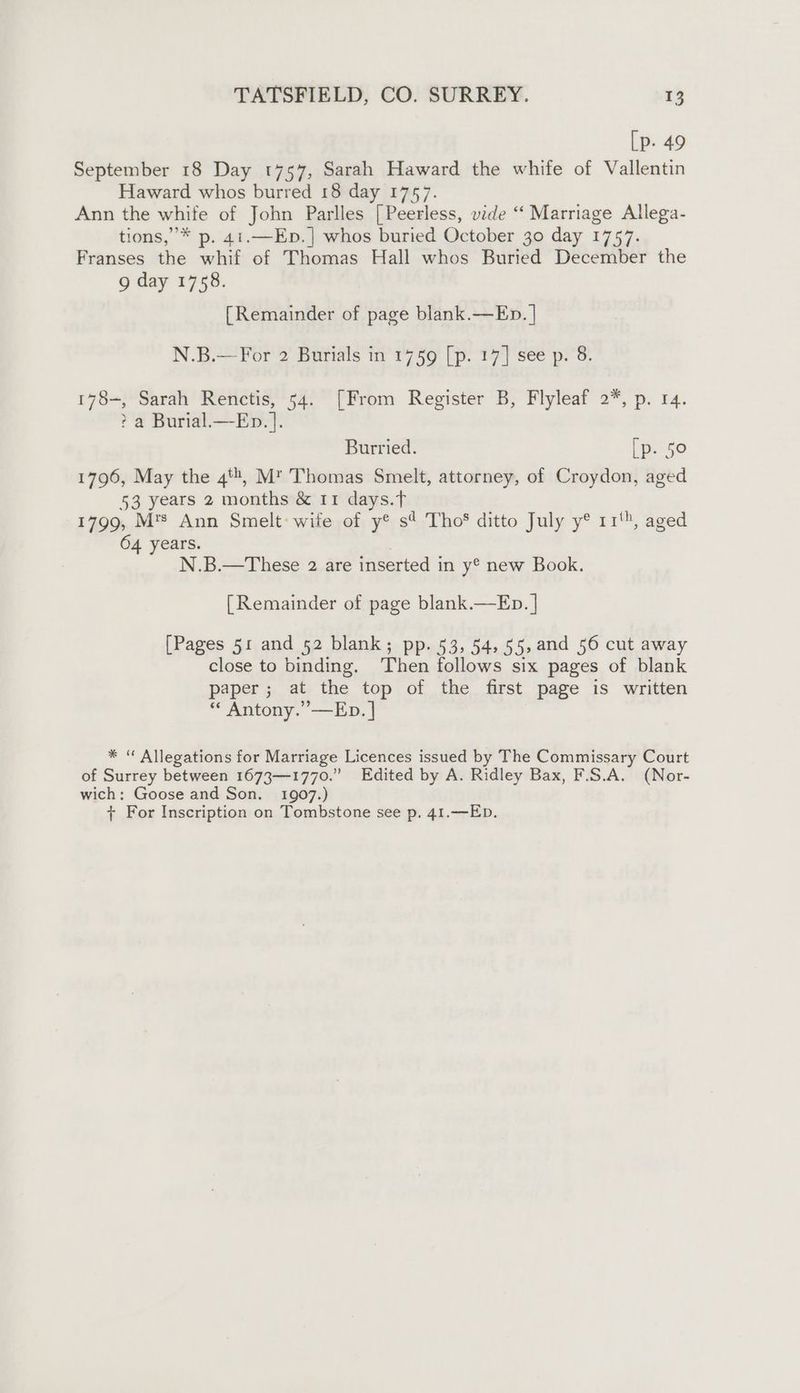 [p. 49 September 18 Day 1757, Sarah Haward the whife of Vallentin Haward whos burred 18 day 1757. Ann the white of John Parlles [Peerless, vide ‘ Marriage Allega- tions,’* p. 41.—Ep.] whos buried October 30 day 1757. Franses the whif of Thomas Hall whos Buried December the 9 day 1758. [Remainder of page blank.—Ep. | N.B.— For 2 Burials in 1759 [p. 17] see p. 8. 178-, Sarah Renctis, 54. [From Register B, Flyleaf 2*, p. 14. ? a Burial.—Ep.]. Burried. [p. 50 1796, May the 4, M™ Thomas Smelt, attorney, of Croydon, aged 53 years 2 months &amp; 11 days.T 1799, M'™ Ann Smelt: wife of y® s? Tho ditto July y® 11', aged 64 years. N.B.—These 2 are inserted in y® new Book. [Remainder of page blank.—Eb. | [Pages 51 and 52 blank; pp. 53, 54, 55,and 56 cut away close to binding. Then follows six pages of blank paper; at the top of the first page is written * Antony.’’—Ep. | * “ Allegations for Marriage Licences issued by The Commissary Court of Surrey between 1673—1770.” Edited by A. Ridley Bax, F.S.A. (Nor- wich: Goose and Son. 1907.)