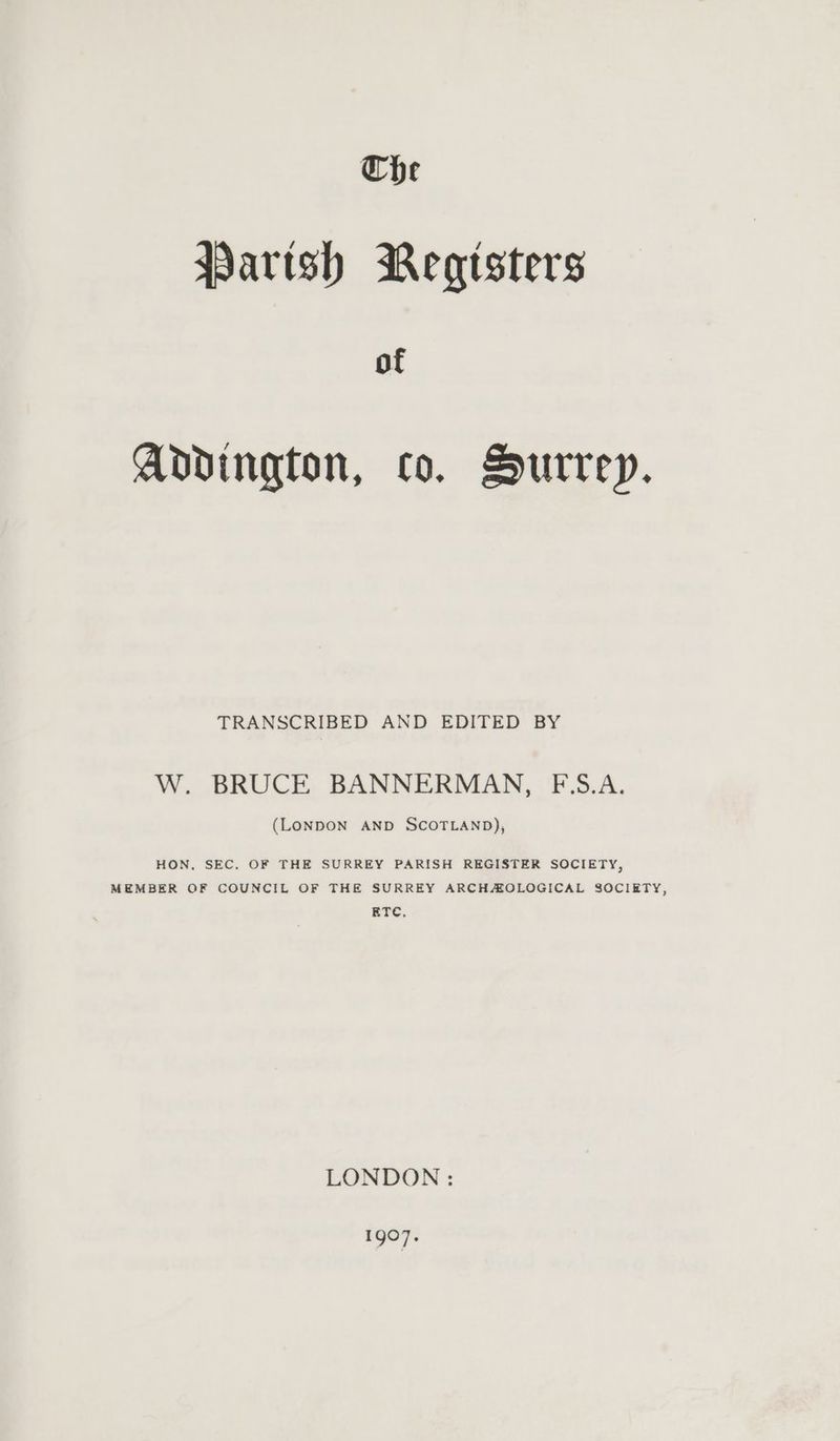 Che Parish Megtsters of Addington, co. Hurrey. TRANSCRIBED AND EDITED BY W. BRUCE BANNERMAN, F‘S.A. (LONDON AND SCOTLAND), HON. SEC. OF THE SURREY PARISH REGISTER SOCIETY, MEMBER OF COUNCIL OF THE SURREY ARCHAOLOGICAL SOCIETY, ETC, LONDON : 1gO7.