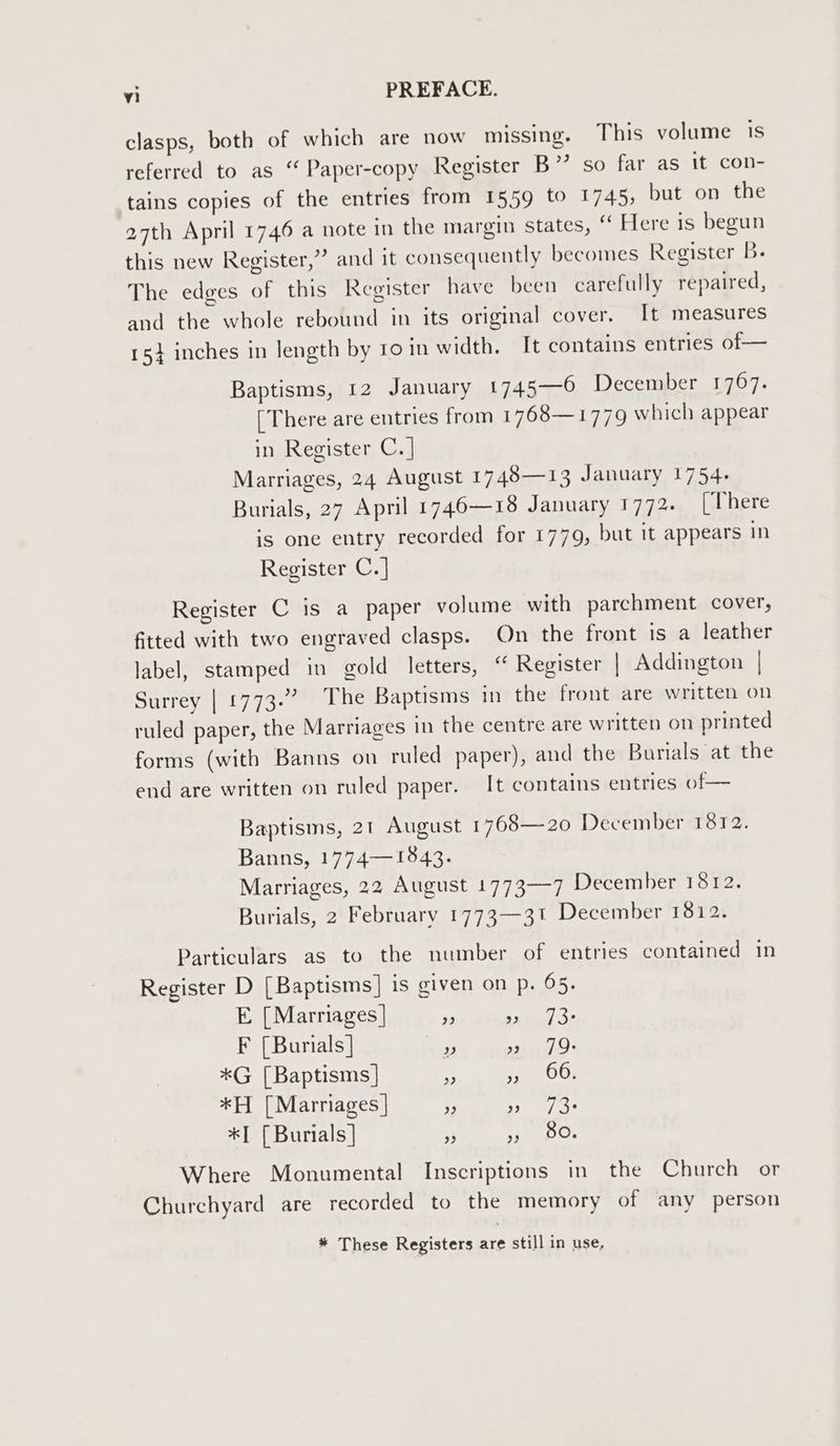 clasps, both of which are now missing. This volume is referred to as “ Paper-copy Register B”’ so far as it con- tains copies of the entries from 1559 to 1745, but on the 27th April 1746 a note in the margin states, “ Here is begun this new Register,”? and it consequently becomes Register B. The edges of this Register have been carefully repaired, and the whole rebound in its original cover. It measures 154 inches in length by 10 in width. It contains entries of— Baptisms, 12 January 1745—6 December 1767. [There are entries from 1768—1779 which appear in Register C. | Marriages, 24 August 1748—13 January 1754. Burials, 27 April 1746—18 January 1772. [There is one entry recorded for 1779, but it appears in Register C.] Register C is a paper volume with parchment cover, fitted with two engraved clasps. On the front is a leather label, stamped in gold letters, “ Register | Addington | Surrey | 1773.” The Baptisms in the front are written on ruled paper, the Marriages in the centre are written on printed forms (with Banns on ruled paper), and the Burials at the end are written on ruled paper. It contains entries of— Baptisms, 21 August 1768—20 December 1872. Banns, 1774—1843. Marriages, 22 August 1773-7 December 1812. Burials, 2 February 1773-31 December 1812. Particulars as to the number of entries contained in Register D [Baptisms] is given on p. 65. E [Marriages] A ee F [Burials] aii: mats *G [Baptisms] eee Or *H [Marriages | pe ne rE *I [Burials] f Pyave \aF Where Monumental Inscriptions in the Church or Churchyard are recorded to the memory of any person * These Registers are still in use,