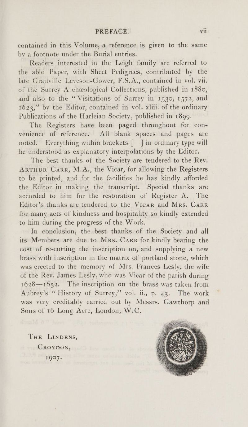 contained in this Volume, a reference is given to the same by a footnote under the Burial entries. Readers interested in the Leigh family are referred to the able Paper, with Sheet Pedigrees, contributed by the late Granville Leveson-Gower, F.S.A., contained in vol. vit. of the Surrey Archeological Collections, published in 1880, and also to the “ Visitations of Surrey in 1530, 1572, and 1623,” by the Editor, contained in vol. xlii. of the ordinary Publications of the Harleian Society, published in 1899. The Registers have been paged throughout for con- venience of reference. All blank spaces and pages are noted. Everything within brackets [ J] in ordinary type will be understood as explanatory interpolations by the Editor. The best thanks of the Society are tendered to the Rev. ARTHUR Carr, M.A., the Vicar, for allowing the Registers to be printed, and for the facilities he has kindly afforded the Editor in making the transcript. Special thanks are accorded to him for the restoration of Register A. The Editor’s thanks are tendered to the Vicar and Mrs. Carr for many acts of kindness and hospitality so kindly extended to him during the progress of the Work. In conclusion, the best thanks of the Society and all its Members are due to Mrs. Carr for kindly bearing the cost of re-cutting the inscription on, and supplying a new brass with inscription in the matrix of portland stone, which was erected to the memory of Mrs. Frances Lesly, the wife of the Rev. James Lesly, who was Vicar of the parish during 1628—1652. The inscription on the brass was taken from Aubrey’s “ History of Surrey,” vol. i, p. 43. The work was very creditably carried out by Messrs. Gawthorp and Sons of 16 Long Acre, London, W.C. THE LINDENS, CROYDON, 1907.