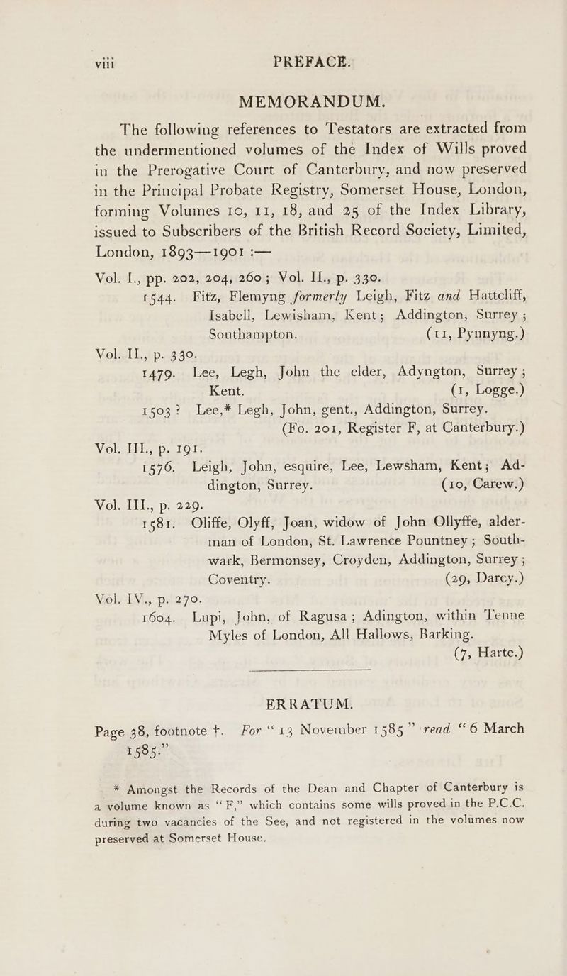 MEMORANDUM. The following references to Testators are extracted from the undermentioned volumes of the Index of Wills proved in the Prerogative Court of Canterbury, and now preserved in the Principal Probate Registry, Somerset House, London, forming Volumes 10, 11, 18, and 25 of the Index Library, issued to Subscribers of the British Record Society, Limited, London, 1893-190! :— Vol. L., pp. 202, 204, 260; Vol. IL., p. 330. 1544. Fitz, Flemyng formerly Leigh, Fitz and Hattcliff, Isabell, Lewisham, Kent; Addington, Surrey ; Southampton. (ti, Pynnyng.) Valial 1, hp..3 42; 1479. Lee, Legh, John the elder, Adyngton, Surrey ; Kent. (1, Logge.) 1503? Lee,* Legh, John, gent., Addington, Surrey. (Fo. 201, Register F, at Canterbury.) Woks pigs 1576. Leigh, John, esquire, Lee, Lewsham, Kent; Ad- dington, Surrey. (10, Carew.) Vol. IIL., p. 229. 1581. Oliffe, Olyff, Joan, widow of John Ollyffe, alder- man of London, St. Lawrence Pountney ; South- wark, Bermonsey, Croyden, Addington, Surrey , Coventry. (29, Darcy.) Yioly LVu, p:5270. 1604. Lupi, John, of Ragusa; Adington, within ‘Tenne Myles of London, All Hallows, Barking. (7, Harte.) ERRATUM. Page 38, footnote +. For ‘© 13 November 1585” read “6 March t Big?” * Amongst the Records of the Dean and Chapter of Canterbury is a volume known as ‘‘F,” which contains some wills proved in the P.C.C. during two vacancies of the See, and not registered in the volumes now preserved at Somerset House.