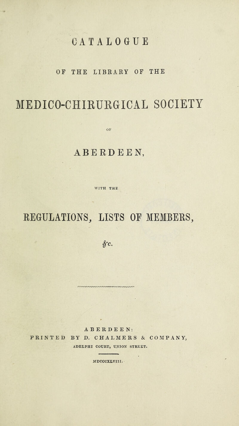 CATALOGUE OF THE LIBRARY OF THE MEDICO-CHIRUEGICAL SOCIETY ABERDEEN, WITH THE REGULATIONS, LISTS OE MEMBERS, src. ABERDEEN; PRINTED BY D. CHALMERS & COMPANY, ADELPHI COUKT, UJSTION STREET. MDCCCXLVIII.