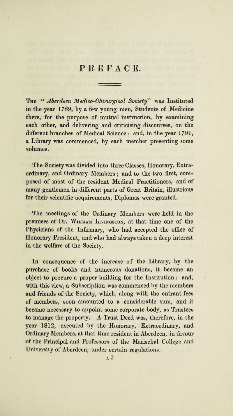 PREFACE. The ‘‘ Aberdeen Medico-Chirurgical Society^^ was Instituted in the year 1789, by a few young men, Students of Medicine there, for the purpose of mutual instruction, by examining each other, and dehvering and criticising discourses, on the different branches of Medical Science ; and, in the year 1791, a Library was commenced, by each member presenting some volumes. The Society was divided into three Classes, Honorary, Extra- ordinary, and Ordinary Members ; and to the two first, com- posed of most of the resident Medical Practitioners, and of many gentlemen in different parts of Great Britain, illustrious for their scientific acquirements, Diplomas were granted. The meetings of the Ordinary Members were held in the premises of Dr. William Livingston, at that time one of the Physicians of the Infirmary, who had accepted the office of Honorary President, and who had always taken a deep interest in the welfare of the Society. In consequence of the increase of the Library, by the purchase of books and numerous donations, it became an object to procure a proper building for the Institution ; and, with this view, a Subscription was commenced by the members and friends of the Society, which, along with the entrant fees of members, soon amounted to a considerable sum, and it became necessary to appoint some corporate body, as Trustees to manage the property. A Trust Deed was, therefore, in the year 1812, executed by the Honorary, Extraordinary, and Ordinary Members, at that time resident in Aberdeen, in favour of the Principal and Professors of the Marischal College and University of Aberdeen, under certain regulations. A 2