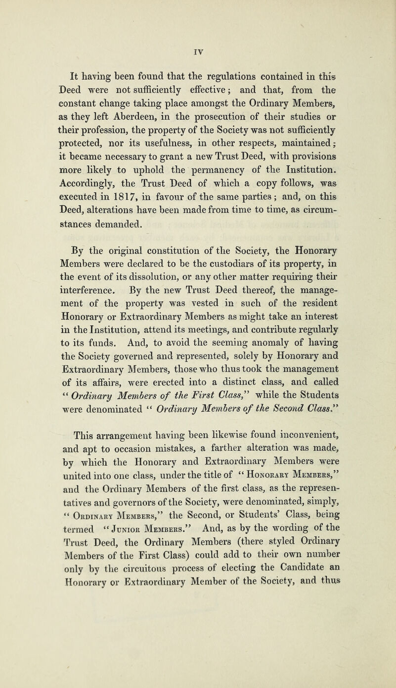 IV It having been found that the regulations contained in this Deed were not sufficiently effective; and that, from the constant change taking place amongst the Ordinary Members, as they left Aberdeen, in the prosecution of their studies or their profession, the property of the Society was not sufficiently protected, nor its usefulness, in other respects, maintained; it became necessary to grant a new Trust Deed, with provisions more likely to uphold the permanency of the Institution, Accordingly, the Trust Deed of which a copy follows, was executed in 1817, in favour of the same parties ; and, on this Deed, alterations have been made from time to time, as circum- stances demanded. By the original constitution of the Society, the Honorary Members were declared to be the custodiars of its property, in the event of its dissolution, or any other matter requiring their interference. By the new Trust Deed thereof, the manage- ment of the property was vested in such of the resident Honorary or Extraordinary Members as might take an interest in the Institution, attend its meetings, and contribute regularly to its funds. And, to avoid the seeming anomaly of having the Society governed and represented, solely by Honorary and Extraordinary Members, those who thus took the management of its affairs, were erected into a distinct class, and called “ Ordinary Members of the First Class” while the Students ■were denominated “ Ordinary Members of the Second Class,” This arrangement having been likewise found inconvenient, and apt to occasion mistakes, a farther alteration was made, by which the Honorary and Extraordinary Members were united into one class, under the title of “Honokary Members,” and the Ordinary Members of the first class, as the represen- tatives and governors of the Society, were denominated, simply, “ Ordinary Members,” the Second, or Students’ Class, being termed ‘‘Junior Members.” And, as by the wording of the Trust Deed, the Ordinary Members (there styled Ordinary Members of the First Class) could add to their own number only by the circuitous process of electing the Candidate an Honorary or Extraordinary Member of the Society, and thus