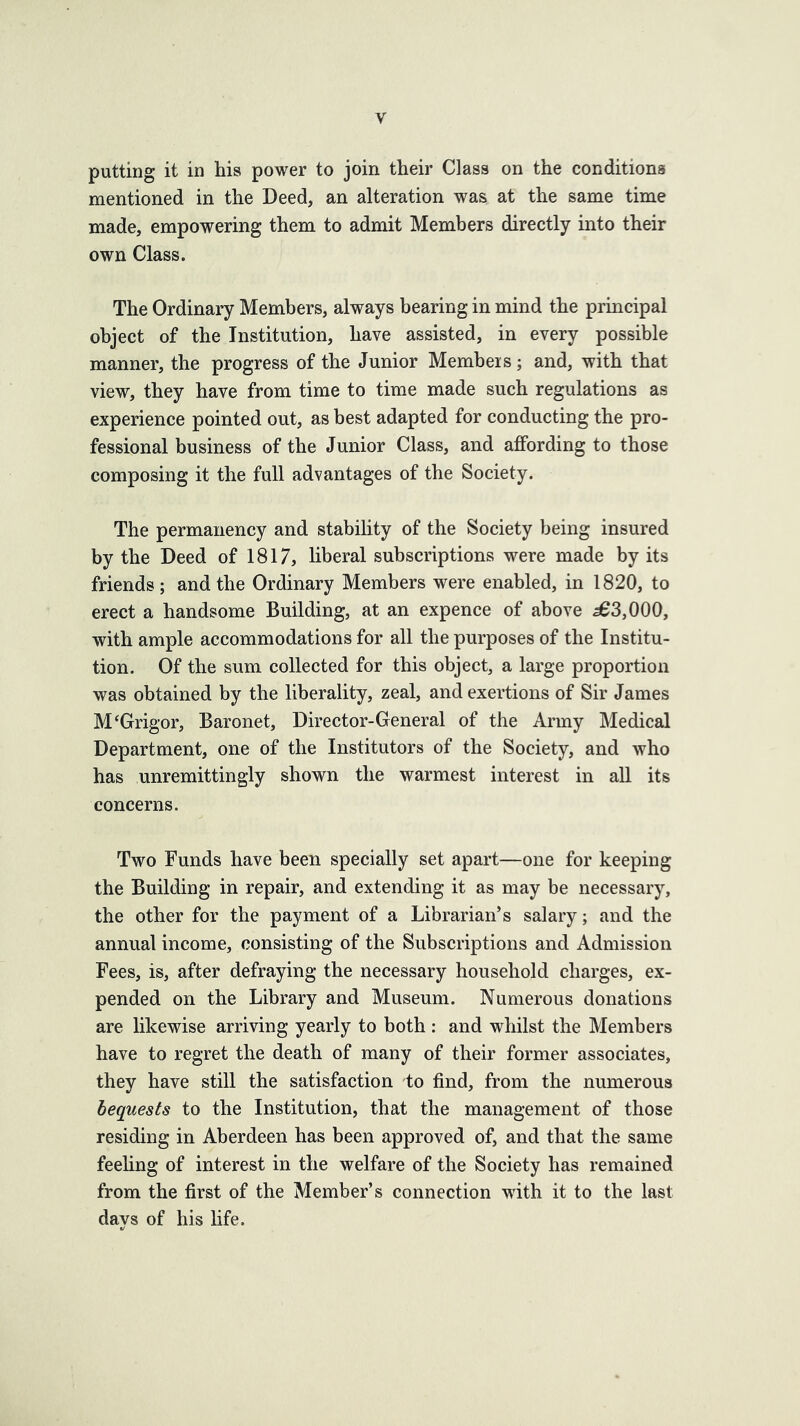 putting it in his power to join their Class on the conditions mentioned in the Deed, an alteration was at the same time made, empowering them to admit Members directly into their own Class. The Ordinary Members, always bearing in mind the principal object of the Institution, have assisted, in every possible manner, the progress of the Junior Membeis; and, with that view, they have from time to time made such regulations as experience pointed out, as best adapted for condueting the pro- fessional business of the Junior Class, and affording to those composing it the full advantages of the Society. The permanency and stability of the Society being insured by the Deed of 1817, liberal subscriptions were made by its friends ; and the Ordinary Members were enabled, in 1820, to erect a handsome Building, at an expence of above 563,000, with ample accommodations for all the purposes of the Institu- tion. Of the sum collected for this object, a large proportion was obtained by the liberality, zeal, and exertions of Sir James M‘Grigor, Baronet, Director-General of the Army Medical Department, one of the Institutors of the Society, and who has unremittingly shown the warmest interest in all its concerns. Two Funds have been specially set apart—one for keeping the Building in repair, and extending it as may be necessary, the other for the payment of a Librarian’s salary; and the annual income, consisting of the Subscriptions and Admission Fees, is, after defraying the necessary household charges, ex- pended on the Library and Museum. Numerous donations are likewise arriving yearly to both : and whilst the Members have to regret the death of many of their former associates, they have still the satisfaction to find, from the numerous bequests to the Institution, that the management of those residing in Aberdeen has been approved of, and that the same feehng of interest in the welfare of the Society has remained from the first of the Member’s connection with it to the last days of his life.
