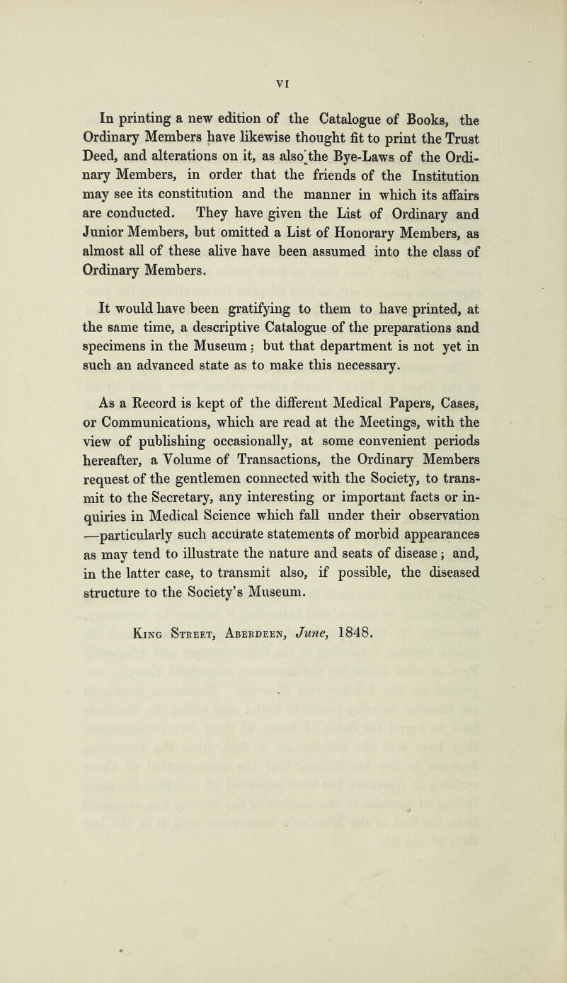 In printing a new edition of the Catalogue of Books, the Ordinary Members have likewise thought fit to print the Trust Deed, and alterations on it, as also'the Bye-Laws of the Ordi- nary Members, in order that the friends of the Institution may see its constitution and the manner in which its affairs are conducted. They have given the List of Ordinary and Junior Members, but omitted a List of Honorary Members, as almost all of these alive have been assumed into the class of Ordinary Members. It would have been gratifying to them to have printed, at the same time, a descriptive Catalogue of the preparations and specimens in the Museum: but that department is not yet in such an advanced state as to make this necessary. As a Record is kept of the different Medical Papers, Cases, or Communications, which are read at the Meetings, with the view of publishing occasionally, at some convenient periods hereafter, a Volume of Transactions, the Ordinary Members request of the gentlemen connected with the Society, to trans- mit to the Secretary, any interesting or important facts or in- quiries in Medical Science which fall under their observation —particularly such accurate statements of morbid appearances as may tend to illustrate the nature and seats of disease; and, in the latter case, to transmit also, if possible, the diseased structure to the Society’s Museum. King Street, Aberdeen, June, 1848.