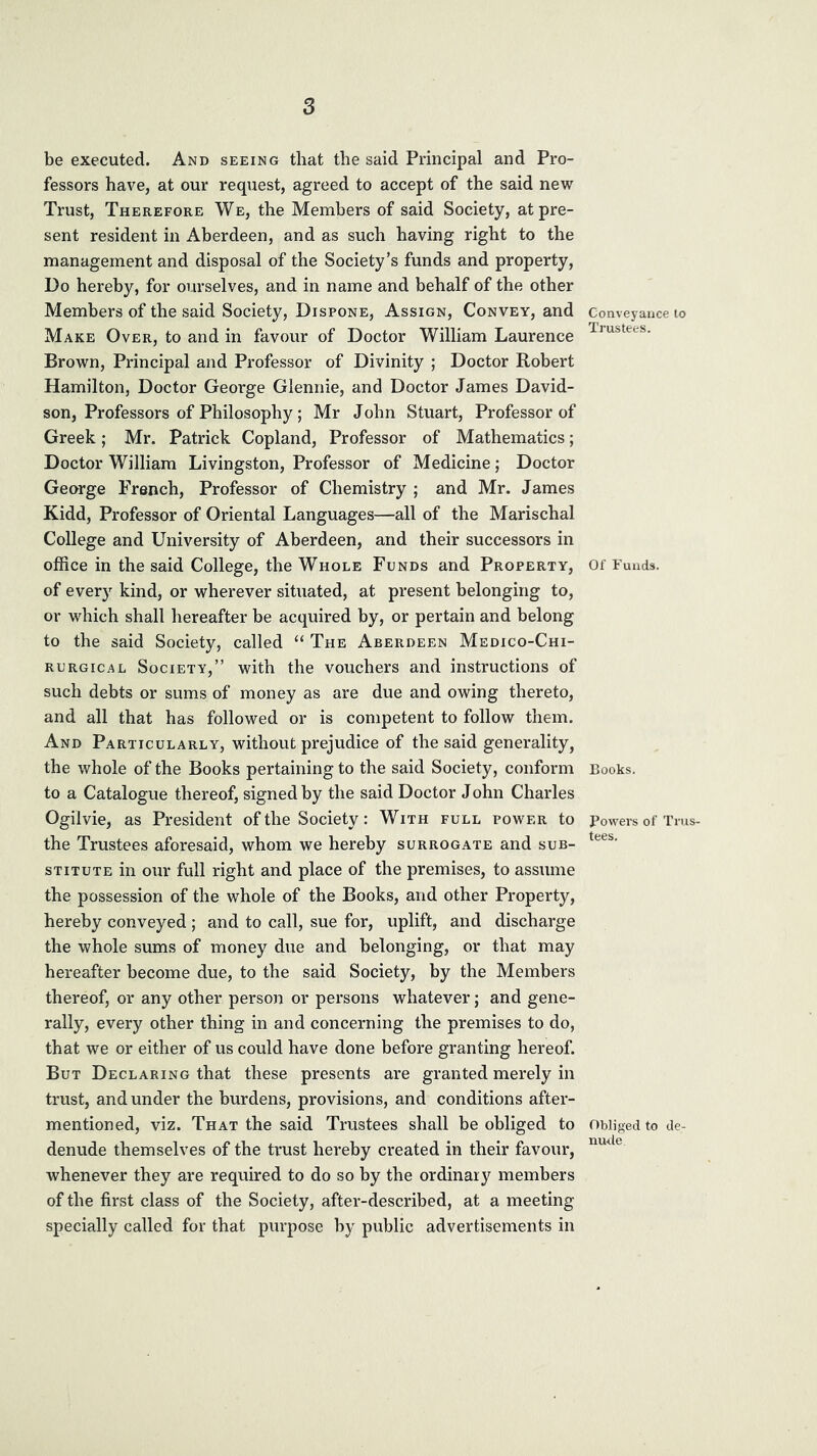 be executed. And seeing that the said Principal and Pro- fessors have, at our request, agreed to accept of the said new Trust, Therefore We, the Members of said Society, at pre- sent resident in Aberdeen, and as such having right to the management and disposal of the Society’s funds and property. Do hereby, for ourselves, and in name and behalf of the other Members of the said Society, Dispone, Assign, Convey, and Make Over, to and in favour of Doctor William Laurence Brown, Principal and Professor of Divinity ; Doctor Robert Hamilton, Doctor George Glennie, and Doctor James David- son, Professors of Philosophy; Mr John Stuart, Professor of Greek; Mr. Patrick Copland, Professor of Mathematics; Doctor William Livingston, Professor of Medicine; Doctor George French, Professor of Chemistry ; and Mr. James Kidd, Professor of Oriental Languages—all of the Marischal College and University of Aberdeen, and their successors in office in the said College, the Whole Funds and Property, of every kind, or wherever situated, at present belonging to, or which shall hereafter be acquired by, or pertain and belong to the said Society, called “ The Aberdeen Medico-Chi- RURGiCAL Society,” with the vouchers and instructions of such debts or sums of money as are due and owing thereto, and all that has followed or is competent to follow them. And Particularly, without prejudice of the said generality, the whole of the Books pertaining to the said Society, conform to a Catalogue thereof, signed by the said Doctor John Charles Ogilvie, as President of the Society: With full power to the Trustees aforesaid, whom we hereby surrogate and sub- stitute in our full right and place of the premises, to assume the possession of the whole of the Books, and other Property, hereby conveyed ; and to call, sue for, uplift, and discharge the whole sums of money due and belonging, or that may hereafter become due, to the said Society, by the Members thereof, or any other person or persons whatever; and gene- rally, every other thing in and concerning the premises to do, that we or either of us could have done before granting hereof. But Declaring that these presents are granted merely in trust, and under the burdens, provisions, and conditions after- mentioned, viz. That the said Trustees shall be obliged to denude themselves of the trust hereby created in their favour, whenever they are required to do so by the ordinary members of the first class of the Society, after-described, at a meeting specially called for that purpose by public advertisements in Conveyance to Trustees. Of Funds. Books. Powers of Trus- tees. Obliged to de- nude.