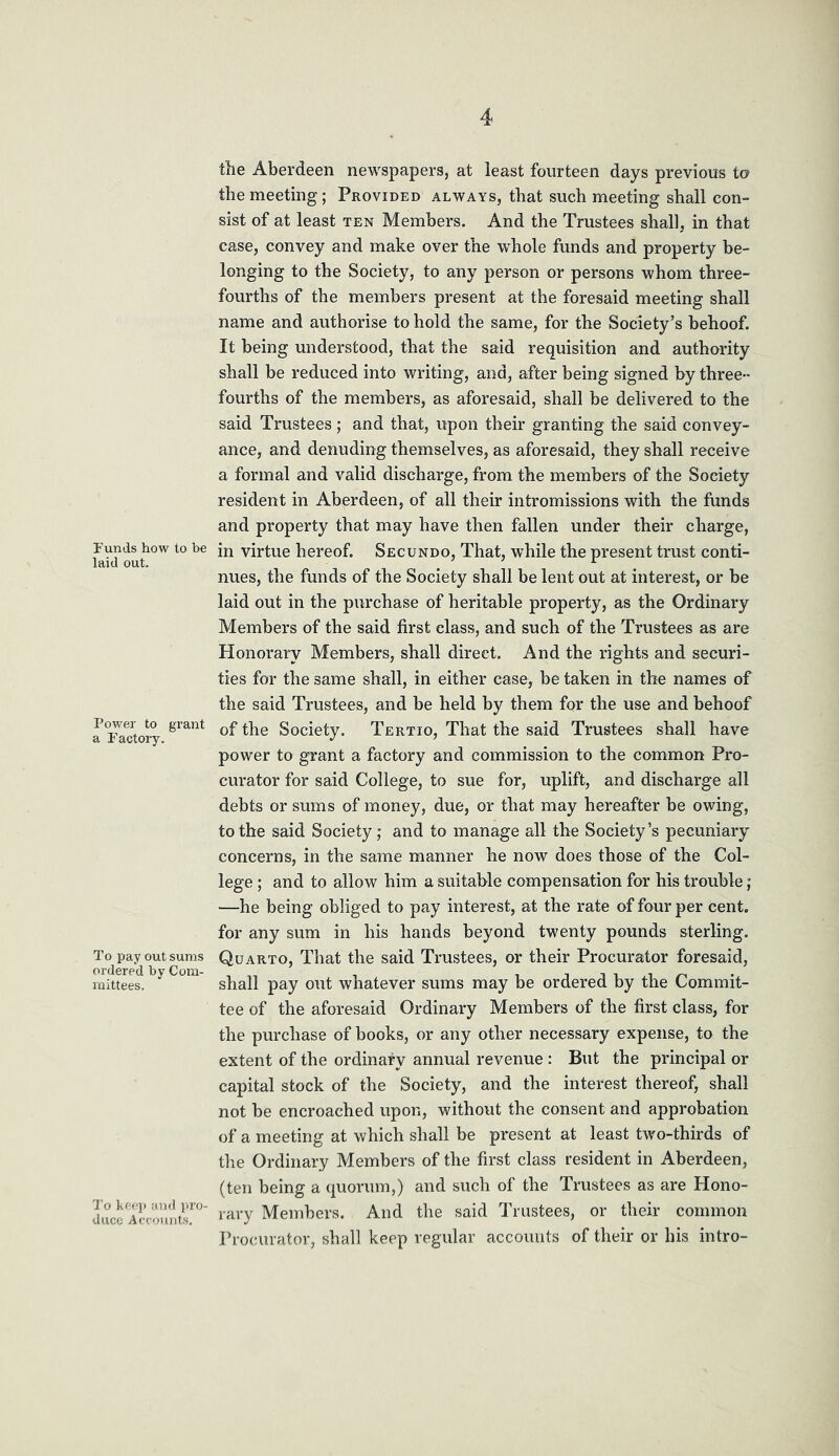 Funds how to be laid out. Power to grant a Factory. To pay out sums ordered by Com- mittees. To keep arid luvj- duco Accouiit.s, the Aberdeen newspapers, at least fourteen days previous to the meeting; Provided always, that such meeting shall con- sist of at least ten Members. And the Trustees shall, in that case, convey and make over the whole funds and property be- longing to the Society, to any person or persons whom three- fourths of the members present at the foresaid meeting shall name and authorise to hold the same, for the Society’s behoof. It being understood, that the said requisition and authority shall be reduced into writing, and, after being signed by three- fourths of the members, as aforesaid, shall be delivered to the said Trustees; and that, upon their granting the said convey- ance, and denuding themselves, as aforesaid, they shall receive a formal and valid discharge, from the members of the Society resident in Aberdeen, of all their intromissions with the funds and property that may have then fallen under their charge, in virtue hereof. Secundo, That, while the present trust conti- nues, the funds of the Society shall be lent out at interest, or be laid out in the purchase of heritable property, as the Ordinary Members of the said first class, and such of the Trustees as are Honorary Members, shall direct. And the rights and securi- ties for the same shall, in either case, be taken in the names of the said Trustees, and be held by them for the use and behoof of the Society. Tertio, That the said Trustees shall have power to grant a factory and commission to the common Pro- curator for said College, to sue for, uplift, and discharge all debts or sums of money, due, or that may hereafter be owing, to the said Society; and to manage all the Society’s pecuniary concerns, in the same manner he now does those of the Col- lege ; and to allow him a suitable compensation for his trouble; —he being obliged to pay interest, at the rate of four per cent, for any sum in his hands beyond twenty pounds sterling. Quarto, That the said Trustees, or their Procurator foresaid, shall pay out whatever sums may be ordered by the Commit- tee of the aforesaid Ordinary Members of the first class, for the purchase of books, or any other necessary expense, to the extent of the ordinary annual revenue : But the principal or capital stock of the Society, and the interest thereof, shall not be encroached upon, without the consent and approbation of a meeting at which shall be present at least two-thirds of the Ordinary Members of the first class resident in Aberdeen, (ten being a quorum,) and such of the Trustees as are Hono- rary Members. And the said Trustees, or their common Procurator, shall keep regular accounts of their or bis intro-