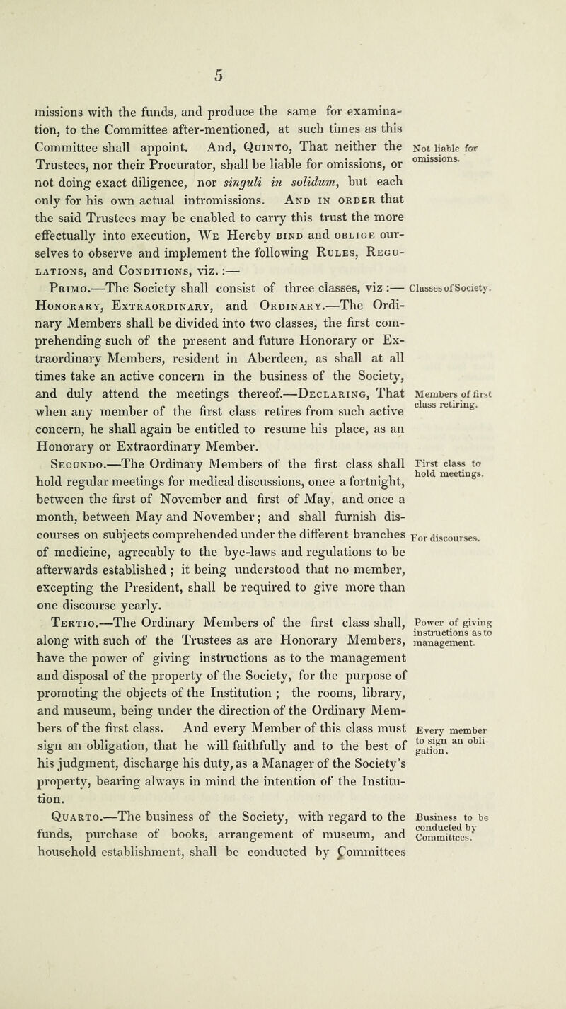 missions with the funds, and produce the same for examina- tion, to the Committee after-mentioned, at such times as this Committee shall appoint. And, Quin to. That neither the Trustees, nor their Procurator, shall he liable for omissions, or not doing exact diligence, nor singuli in solidum, but each only for his own actual intromissions. And in order that the said Trustees may be enabled to carry this trust the more effectually into execution. We Hereby bind and oblige our- selves to observe and implement the following Rules, Regu- lations, and Conditions, viz.:— Primo.—The Society shall consist of three classes, viz :— Honorary, Extraordinary, and Ordinary.—The Ordi- nary Members shall be divided into two classes, the first com- prehending such of the present and future Honorary or Ex- traordinary Members, resident in Aberdeen, as shall at all times take an active concern in the business of the Society, and duly attend the meetings thereof.—Declaring, That when any member of the first class retires from such active concern, he shall again be entitled to resume his place, as an Honorary or Extraordinary Member. Sec UNDO.—The Ordinary Members of the first class shall hold regular meetings for medical discussions, once a fortnight, between the first of November and first of May, and once a month, between May and November; and shall furnish dis- courses on subjects comprehended under the different branches of medicine, agreeably to the bye-laws and regulations to be afterwards established ; it being understood that no member, excepting the President, shall be required to give more than one discourse yearly. Tertio.—The Ordinary Members of the first class shall, along with such of the Trustees as are Honorary Members, have the power of giving instructions as to the management and disposal of the property of the Society, for the purpose of promoting the objects of the Institution ; the rooms, library, and museum, being under the direction of the Ordinary Mem- bers of the first class. And every Member of this class must sign an obligation, that he will faithfully and to the best of his judgment, discharge his duty, as a Manager of the Society’s property, bearing always in mind the intention of the Institu- tion. Quarto.—The business of the Society, with regard to the funds, purchase of books, arrangement of museum, and household establishment, shall be conducted by Committees Not liable few omissions. Classes of Society. Members of first class retiring. First class to hold meetings. For discouises. Power of giving iustnictions as to management. Every member to sign an obli- gation . Business to be conducted by Committees.