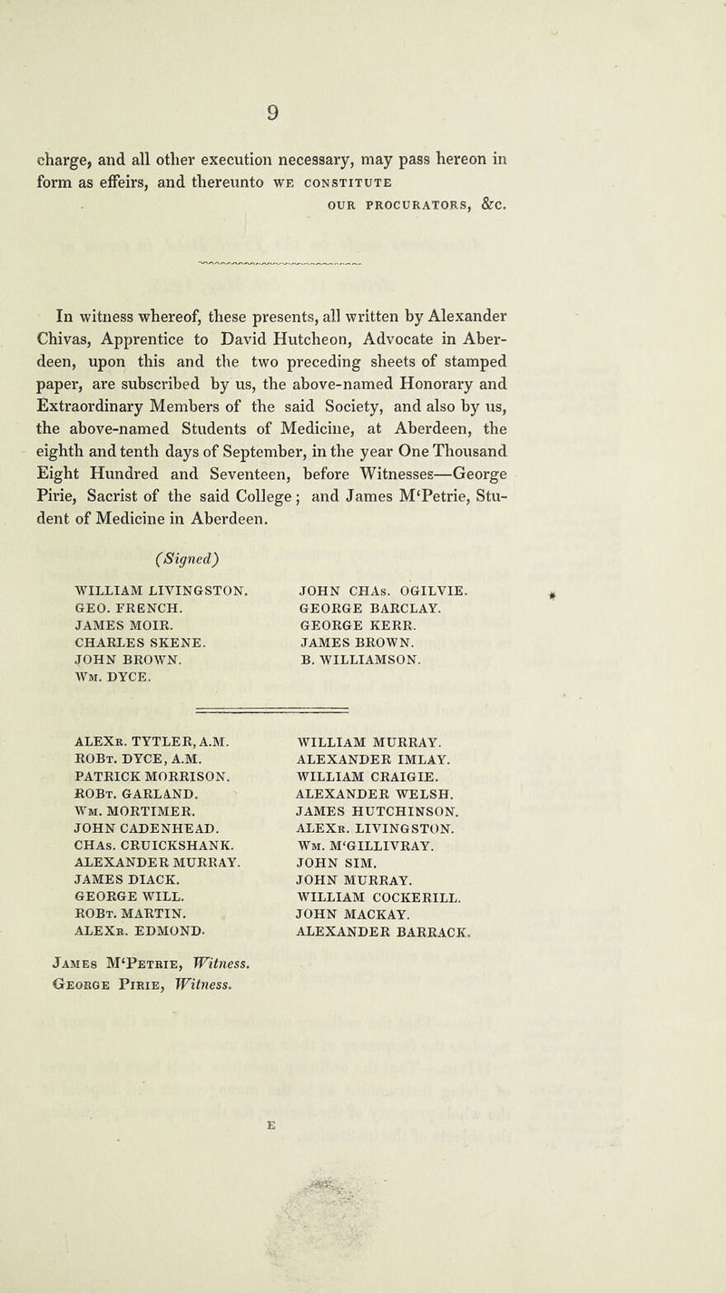 charge, and all other execution necessary, may pass hereon in form as effeirs, and thereunto we constitute OUR PROCURATORS, &C In witness whereof, these presents, all written by Alexander Chivas, Apprentice to David Hutcheon, Advocate in Aber- deen, upon this and the two preceding sheets of stamped paper, are subscribed by us, the above-named Honorary and Extraordinary Members of the said Society, and also by us, the above-named Students of Medicine, at Aberdeen, the eighth and tenth days of September, in the year One Thousand Eight Hundred and Seventeen, before Witnesses—George Pirie, Sacrist of the said College; and James M'Petrie, Stu- dent of Medicine in Aberdeen. (Signed) WILLIAM LIVINGSTON, JOHN CHAs. OGILVIE. GEORGE BARCLAY. GEO. FRENCH. JAMES MOIR. GEORGE KERR. JAMES BROWN. B. WILLIAMSON. CHARLES SKENE. JOHN BROWN. Wm. DYCE. ALEXr. TYTLER, A.M. ROBt. DYCE, A.M. PATRICK MORRISON. ROBt. garland. Wm. MORTIMER. JOHN CADENHEAD. CHAs. CRUICKSHANK. ALEXANDER MURRAY. JAMES DIACK. GEORGE WILL. ROBt. martin. ALEXb. EDMOND. WILLIAM MURRAY. ALEXANDER IMLAY. WILLIAM CRAIGIE. ALEXANDER WELSH. JAMES HUTCHINSON. ALEXk. LIVINGSTON. Wm. M'GILLIVRAY. JOHN SIM. JOHN MURRAY. WILLIAM COCKERILL. JOHN MACKAY. ALEXANDER BARRACK, James M‘Petrie, Witness. George Pirie, Witness.