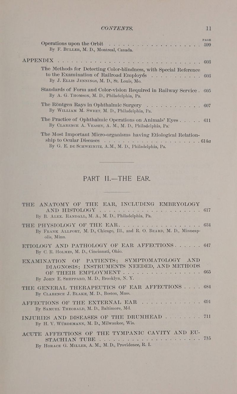 : A Operabions. upon tne Orbits ve ee Mas okey eet ote ed ee Py é ‘509 By F. Bunurr, M. D., Montreal, Canada. Re UX rie ery A PLENT A heel ants tee at er ee kat si, nema 608 The Methods for Detecting Color-blindness, with Special Reference to the Examination of Railroad Employés By J. Exuis Jenntnas, M. D., St. Louis, Mo. Standards of Form and Color-vision Required in Railway Service . 605 By A. G. THomson, M. D., Philadelphia, Pa. The Réntgen Raysin Ophthalmic Surgery .....:....... 607 By WiturAm M. Sweet, M. D., Philadelphia, Pa. The Practice of Ophthalmic Operations on Animals’ Eyes... . . 611 By CLARENCE A. VEASsEY, A. M., M. D., Philadelphia, Pa: The Most Important Micro-organisms having Etiological Relation- ptr tata Ocularaineases” eee eA) cone cots | 2 ga e Seck Ai na 6144 By G. E. pe Scuwernitz, A.M., M. D., Philadelphia, Pa. baci ateleb AR. THE ANATOMY OF THE EAR, INCLUDING EMBRYOLOGY OSs GY is 9 Bee A i 0 a 7 mh ae a a Rc ema IP 617 By B. Arex. Ranpaut, M. A., M. D., Philadelphia, Pa. Sommerer ycIOLOGY OF THE BAR: oy. cee ee ee 634 By Frank Autport, M. D., Chicago, Ill., and R. O. Bearp, M. D., Minneap- olis, Minn. ETIOLOGY AND PATHOLOGY OF EAR AFFECTIONS. ..... 647 By C. R. Hotmes, M. D., Cincinnati, Ohio. EXAMINATION OF PATIENTS; SYMPTOMATOLOGY AND DIAGNOSIS; INSTRUMENTS NEEDED, AND METHODS, (eee Re ONE RO VY VMERIN Ee coos ie a © see ac rs eat tas oe 665 By Joun E. SHEPPARD, M. D., Brooklyn, N. Y. THE GENERAL THERAPEUTICS OF EAR AFFECTIONS... . 684 By Ciarence J. Buake, M. D., Boston, Mass. Perr TIONS OF THE EXTERNAL EAR: . 2. .-... 24s ee. 691 By SamurL THEOBALD, M. D., Baltimore, Md. INJURIES AND DISEASES OF THE DRUMHEAD....... eke eels By H. V. Wiirpemann, M. D., Milwaukee, Wis. ACUTE AFFECTIONS OF THE TYMPANIC CAVITY AND EU- SOU PAGING UB A eee Re CATA. or rch eR ND M80 dw ee 715 By Horace G. Mixer, A. M., M. D., Providence, Berk.