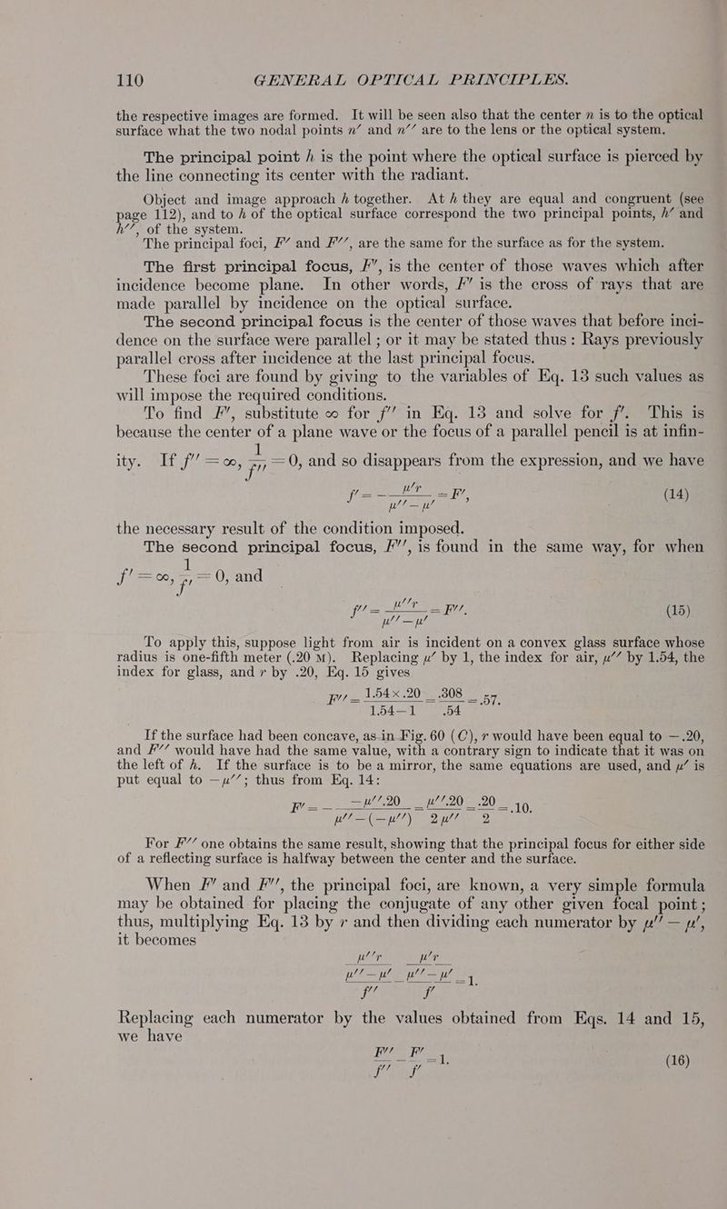 the respective images are formed. It will be seen also that the center m is to the optical surface what the two nodal points n’ and n’’ are to the lens or the optical system. The principal point / is the point where the optical surface is pierced by the line connecting its center with the radiant. Object and image approach h together. Ath they are equal and congruent (see page 112), and to / of the optical surface correspond the two principal points, h’ and h’’, of the system. The principal foci, F” and F’’, are the same for the surface as for the system. The first principal focus, I”, is the center of those waves which after incidence become plane. In other words, 4” is the cross of rays that are made parallel by incidence on the optical surface. The second principal focus is the center of those waves that before inci- dence on the surface were parallel ; or it may be stated thus: Rays previously parallel cross after incidence at the last principal focus. These foci are found by giving to the variables of Eq. 13 such values as will impose the required conditions. To find F’, substitute o for f’’ in Eq. 13 and solve for jf’. This is because the center of a plane wave or the focus of a parallel pencil is at infin- . 1 e e ity, Sit if oo, pe 0, and so disappears from the expression, and we have ee (14) pee ce ju’ the necessary result of the condition imposed. The second principal focus, /”’, is found in the same way, for when fi = 00, 5,=0, and fil= RIE we ng (15) ee aa pe To apply this, suppose light from air is incident on a convex glass surface whose radius is one-fifth meter (.20 mM). Replacing yu’ by 1, the index for air, u’” by 1.54, the index for glass, and r by .20, Eq. 15 gives _ 154x 20 .3808 _ 1.54—1 54 Tea OT, If the surface had been concave, as-in Fig. 60 (C), 7 would have been equal to —.20, and F’’ would have had the same value, with a contrary sign to indicate that it was on the left of A. If the surface is to be a mirror, the same equations are used, and y’ is put equal to —y’’; thus from Eq. 14: F’= 2D eae 20S 1H ET aa) a For F’ one obtains the same result, showing that the principal focus for either side of a reflecting surface is halfway between the center and the surface. When #” and F”’, the principal foci, are known, a very simple formula may be obtained for placing the conjugate of any other given focal point ; thus, multiplying Eq. 13 by + and then dividing each numerator by pe” — py’, it becomes LG t ur pl! —p! ye aa iif f’ - Replacing each numerator by the values obtained from Eqs. 14 and 15, we have ———-=1, | (16)