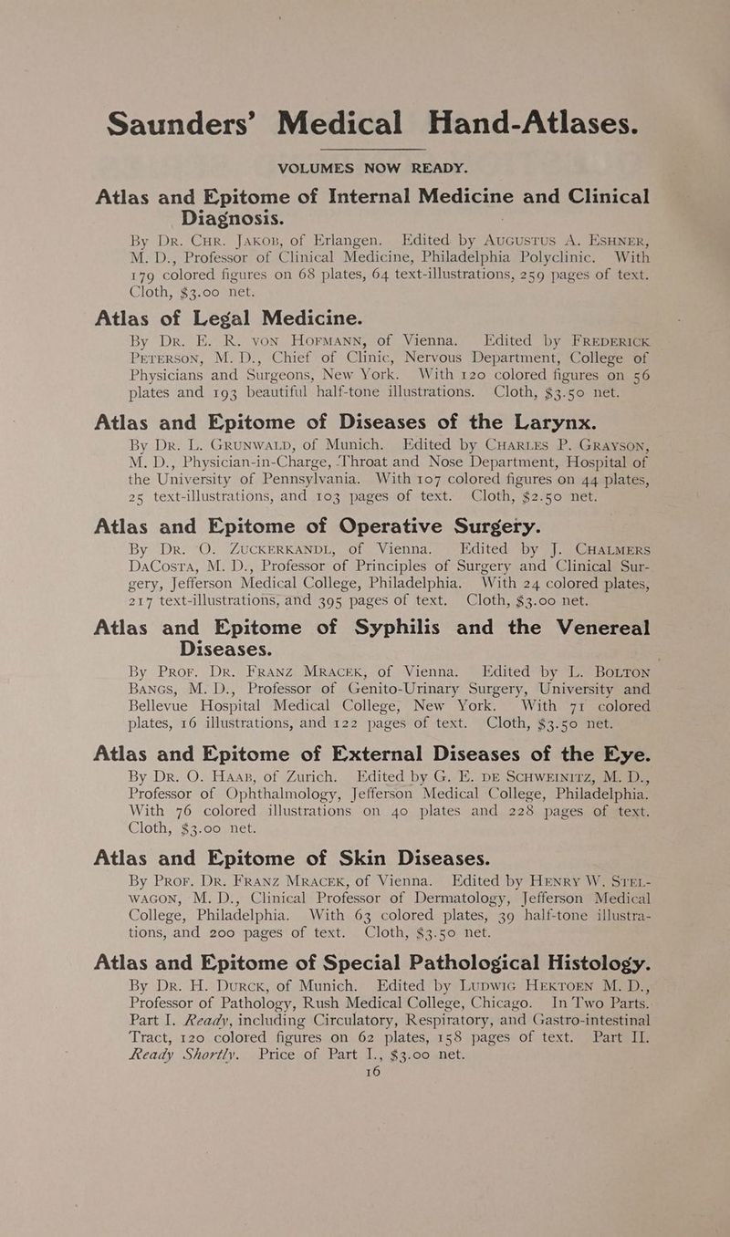 VOLUMES NOW READY. Atlas and Epitome of Internal Medicine and Clinical Diagnosis. By Dr. Cur. Jakon, of Erlangen. Edited by Aucusrus A. ESHNER, M. D., Professor of Clinical Medicine, Philadelphia Polyclinic. With 179 colored figures on 68 plates, 64 text-illustrations, 259 pages of text. Cloth, $3.00 net. Atlas of Legal Medicine. By Dr. E. R. von Hormann, of Vienna. [Edited by FREDERICK Peterson, M.D., Chief of Clinic, Nervous Department, College of Physicians and Surgeons, New York. With 120 colored figures on 56 plates and 193 beautiful half-tone illustrations. Cloth, $3.50 net. Atlas and Epitome of Diseases of the Larynx. By Dr. L. GRUNWALD, of Munich. Edited by CHarLes P. Grayson, M. D., Physician-in-Charge, ‘Throat and Nose Department, Hospital of the University of Pennsylvania. With 107 colored figures on 44 plates, 25 text-illustrations, and 103 pages of text. Cloth, $2.50 net. Atlas and Epitome of Operative Surgery. By Dr. ‘O. ZUCKERKANDL, of Vienna. Edited by J. CHaLMmeErs DaCosta, M. D., Professor of Principles of Surgery and Clinical Sur- gery, Jefferson Medical College, Philadelphia. With 24 colored plates, 217 text-illustrations, and 395 pages of text. Cloth, $3.00 net. Atlas and Epitome of Syphilis and the Venereal Diseases. 3y Pror. Dr. Franz Mracexk, of Vienna. Edited by L. BoLTon Bancs, M. D., Professor of Genito-Urinary Surgery, University and Bellevue Hospital Medical College, New York. With 71 colored plates, 16 illustrations, and 122 pages of text. Cloth, $3.50 net. Atlas and Epitome of External Diseases of the Eye. By Dr. O. Haas, of Zurich. Edited by G. E. DE ScHweinirz, M. D., Professor of Ophthalmology, Jefferson Medical College, Philadelphia. With 76 colored illustrations on 40 plates and 228 pages of text. Cloth, $3.00 net. Atlas and Epitome of Skin Diseases. By Pror. Dr. Franz Mracexk, of Vienna. Edited by HENRY W. STEL- waGon, M. D., Clinical Professor of Dermatology, Jefferson Medical College, Philadelphia. With 63 colored plates, 39 half-tone illustra- tions, and 200 pages of text. Cloth, $3.50 net. Atlas and Epitome of Special Pathological Histology. By Dr. H. Durck, of Munich. Edited by Lupwic HEKTorn M. D., Professor of Pathology, Rush Medical College, Chicago. In ‘Two Parts. Part I. Ready, including Circulatory, Respiratory, and Gastro-intestinal Tract, 120 colored figures on 62 plates, 158 pages of text. Part II. Ready Shortly. Price of Part I., $3.00 net.