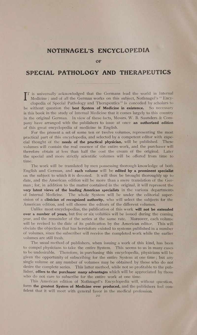 NOTHNAGEL’S ENCYCLOPEDIA OF SPECIAL PATHOLOGY AND THERAPEUTICS T is universally acknowledged that the Germans lead the world in Internal | Medicine ; and of all the German works on this subject, Nothnagel’s “‘ Ency- clopedia of Special Pathology and Therapeutics’’ is conceded by scholars to be without question the best System of Medicine in existence. So necessary is this book in the study of Internal Medicine that it comes largely to this country in the original German. In view of these facts, Messrs. W. B. Saunders &amp; Com- pany have arranged with the publishers to issue at once an authorized edition of this great encyclopedia of medicine in English. For the present a set of some ten or twelve volumes, representing the most practical part of this encyclopedia, and selected by a competent editor with espe- cial thought of the needs of the practical physician, will be published. These volumes will contain the real essence of the entire work, and the purchaser will therefore obtain at less than half the cost the cream of the original. Later the special and more strictly scientific volumes will be offered from time to time. The work will be translated by men possessing thorough knowledge of both English and German, and each volume will be edited by a prominent specialist on the subject to which it is devoted. It will thus be brought thoroughly up to date, and the American edition will be more than a mere translation of the Ger- man; for, in addition to the matter contained in the original, it will represent the very latest views of the leading American specialists in the various departments of Internal Medicine. The whole System will be under the editorial super- vision of a clinician of recognized authority, who will select the subjects for the American edition, and will choose the editors of the different volumes. Unlike most encyclopedias, the publication of this work will not be extended over a number. of years, but five or six volumes will be issued during the coming year, and the remainder of the series at the same rate. Moreover, each volume will be revised to the date of its publicatfon by the American editor. This will obviate the objection that has heretofore existed to systems published in a number of volumes, since the subscriber will receive the completed work while the earlier volumes are still fresh. The usual method of publishers, when issuing a work of this kind, has been to compel physicians to take the entire System. This seems to us in many cases to be undesirable. Therefore, in purchasing this encyclopedia, physicians will be given the opportunity of subscribing for the entire System at one time; but any single volume or any number of volumes may be obtained by those who do not desire the complete series. This latter method, while not so profitable to the pub- lisher, offers to the purchaser many advantages which will be appreciated by those who do not care to subscribe for the entire work at one time. This American edition of Nothnagel’s Encyclopedia will, without question, form the greatest System of Medicine ever produced, and the publishers feel con- fident that it will meet with general favor in the medical profession.
