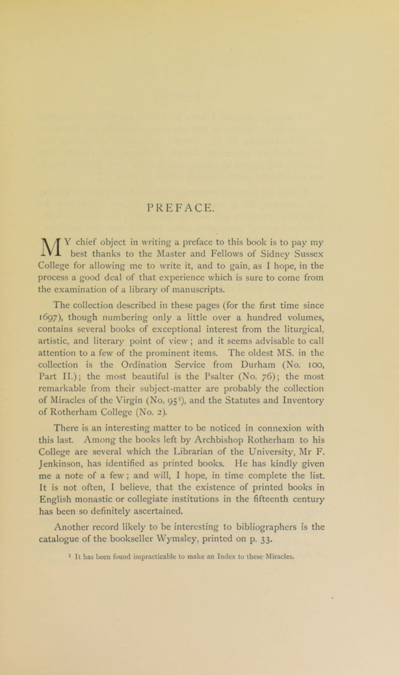 PREFACE. Y chief object in writing a preface to this book is to pay my IVJL best thanks to the Master and Fellows of Sidney Sussex College for allowing me to write it, and to gain, as I hope, in the process a good deal of that experience which is sure to come from the examination of a library of manuscripts. The collection described in these pages (for the first time since 1697), though numbering only a little over a hundred volumes, contains several books of exceptional interest from the liturgical, artistic, and literary point of view; and it seems advisable to call attention to a few of the prominent items. The oldest MS. in the collection is the Ordination Service from Durham (No. 100, Part II.); the most beautiful is the Psalter (No. 76); the most remarkable from their subject-matter are probably the collection of Miracles of the Virgin (No. 95^), and the Statutes and Inventory of Rotherham College (No. 2). There is an interesting matter to be noticed in connexion with this last. Among the books left by Archbishop Rotherham to his College are several which the Librarian of the University, Mr F. Jenkinson, has identified as printed books. He has kindly given me a note of a few ; and will, I hope, in time complete the list. It is not often, I believe, that the existence of printed books in English monastic or collegiate institutions in the fifteenth century has been so definitely ascertained. Another record likely to be interesting to bibliographers is the catalogue of the bookseller Wymsley, printed on p. 33. * It has been found impracticable to make an Index to these Miracles.