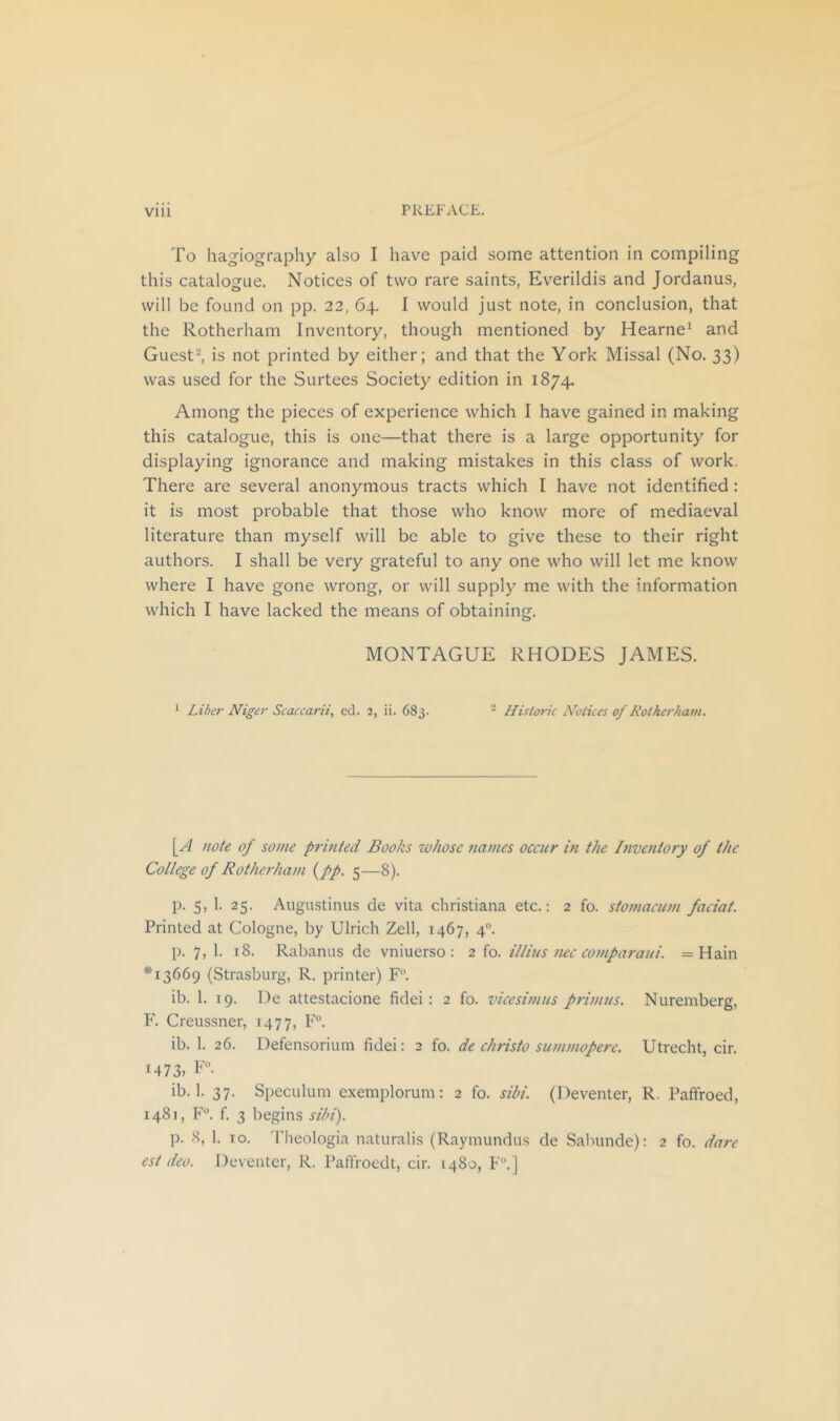 To hagiography also I have paid some attention in compiling this catalogue. Notices of two rare saints, Everildis and Jordanus, will be found on pp. 22, 64. I would just note, in conclusion, that the Rotherham Inventory, though mentioned by Hearne^ and Guest-, is not printed by either; and that the York Missal (No. 33) was used for the Surtees Society edition in 1874. Among the pieces of experience which I have gained in making this catalogue, this is one—that there is a large opportunity for displaying ignorance and making mistakes in this class of work. There are several anonymous tracts which I have not identified: it is most probable that those who know more of mediaeval literature than myself will be able to give these to their right authors. I shall be very grateful to any one who will let me know where I have gone wrong, or will supply me with the information which I have lacked the means of obtaining. MONTAGUE RHODES JAMES. ^ Liber Niger Scaccarii, ed. 2, ii. 683. - Historic Notices of Rotherham. [A note of some printed Books tvhose names occur in the Inventory of the College of Rotherham {pp. 5—8). p. 5, 1. 25. Augustinus de vita Christiana etc.: 2 fo. stomacum faciat. Printed at Cologne, by Ulrich Zell, 1467, 4®. p. 7, 1. 18. Rabanus de vniuerso : 2 fo. illius nec comparaui. = Hain *13669 (Strasburg, R. printer) F. ib. 1. 19. De attestacione fidei: 2 fo. vicesimus primus. Nuremberg, F. Creussner, 1477, F- ib. 1. 26. Defensoriuni fidei: 2 fo. de christo summopere. Utrecht, cir. 1473. u. ib. 1. 37. Speculum exemplorum: 2 fo. sibi. (Deventer, R. Paffroed, 1481, F®. f. 3 begins sibi). p. 8, 1. 10. 'I'heologia naturalis (Raymundus de Sabunde): 2 fo. dare est deo. Deventer, R. Paffroedt, cir. 1480, F.]