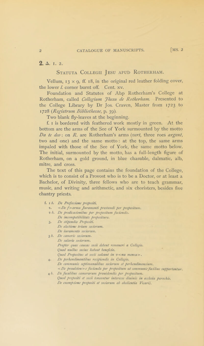 2. A. I. 2. Statuta Collegii Jesu apud Rotherham. Vellum, 13 X 9, fif. 18, in the original red leather folding cover, the lower /. corner burnt off. Cent. xv. Foundation and Statutes of Abp Rotherham’s College at Rotherham, called Collcgumi JJiesii tie Rotherham. Presented to the College Library by Dr Jos. Craven, Master from 1723 to 1728 {Registrimi Bibliothecae, p. 39). Two blank fly-leaves at the beginning. f. I is bordered with feathered work mostly in green. At the bottom are the arms of the See of York surmounted by the motto Da te deo : on R. are Rotherham’s arms {vert, three roes argent, two and one) and the same motto : at the top, the same arms impaled with those of the See of York, the same motto below. The initial, surmounted by the motto, has a full-length figure of Rotherham, on a gold ground, in blue chasuble, dalmatic, alb, mitre, and cross. The text of this page contains the foundation of the College, which is to consist of a Provost who is to be a Doctor, or at least a Bachelor, of Divinity, three fellows who are to teach grammar, music, and writing and arithmetic, and six choristers, besides five chantry priests. f. I b. De Prefeccione prepositi. 2. <De f>orina Jtirainenti prestatidi per preposiittm. 2 b. De predicacionibus per prepositum facievdis. De ineompatibititate preposHure. 3. De stipend! 0 Prepositi. De electiom’ trium sociorum. De iuramento sociorum. 3 b. De camet-is sociorum. De salario sociorum. Propter quas causas socii debent remoueri a Coflegio. Quod nullus socius haheat beneficia. Quod Propositus et socii sedeant in v < na mensa >. 4. De perhendinantibus recipiendis in Collegio. De communis septimanalibus sociorum et perhendinaneium. <De prouision>e facienda per prepositum ut communie fad tins supportentur. 4 b. De focalibus camerarum prouide?idis per prepositum. Quod prepositi et socii teneantur interesse diuinis in ecclesia parochie. De exempeione prepositi et sociorum ab obedientia Vicarij.