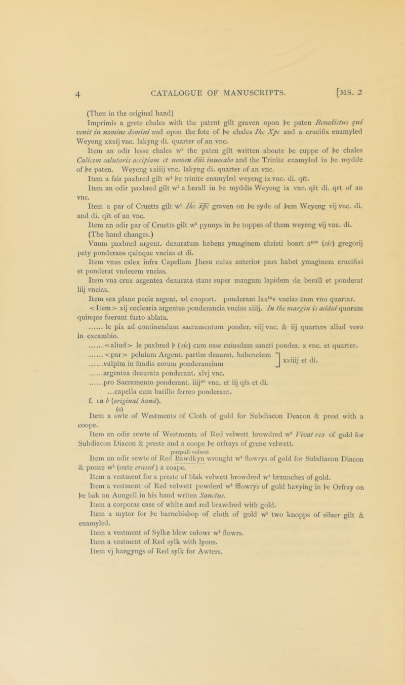 (Then in the original hand) Imprimis a grete chales with the patent gilt graven opon he paten Bcnedictus qui venit in nomine domini and opon the fote of he chales Ihc Xpc and a crucifix enamyled Weyeng xxxij vnc. lakyng di. quarter of an vnc. Item an odir lesse chales w*' the paten gilt written aboute he cuppe of he chales Calicem saintaris accipiam et nomen dni imiocabo and the Trinite enamyled in he mydde of he paten. Weyeng xxiiij vnc. lakyng di. quarter of an vnc. Item a fair paxbred gilt w‘ he trinite enamyled weyeng ix vnc. di. qft. Item an odir paxbred gilt w*^ a berall in he myddis Weyeng ix vnc. qrt di. qrt of an vnc. Item a par of Cruetts gilt w‘ Ihc graven on he syde of hem Weyeng vij vnc. di. and di. qft of an vnc. Item an odir par of Cruetts gilt w‘ pynnys in he toppes of them weyeng vij vnc. di. (The hand changes.) Vnum paxbred argent, deauratum habens ymaginem christi boart a*^ (^^V) gregorij pety ponderans quinque vncias et di. Item vnus calex infra Capellam Jhesu cuius anterior pars habet ymaginem crucifixi et ponderat vndecem vncias. Item vna crux argentea deaurata stans super mangum lapidem de berall et ponderat liij vncias. Item sex plane pecie argent, ad cooport. ponderant lxx'*v vncias cum vno quartar. < Item > xij coclearia argentea ponderancia vncias xiiij. In the margin is added quorum quinque fuerunt furto ablata. le pix ad continendum sacramentum ponder, viij vnc. & iij quarters aliud vero in excambio. <aliud > le paxbred h {sic) cum osse cuiusdam sancti ponder, x vnc. et quarter. <par> peluium Argent, partim deaural. habencium “| vulpim in fundis eorum ponderancium J argentea deaurata ponderant. xlvj vnc. pro Sacramento ponderant. iiij®'' vnc. et iij qfs et di. ...capella cum batillo ferreo ponderant. f. \.o b {original hand). (e) Item a swte of Westments of Cloth of gold for Subdiacon Deacon & prest with a coope. Item an odir sewte of Westments of Red velwett browdred w‘ Vivat rex of gold for Subdiacon Diacon & preste and a coope he orfr.ays of grenc velwett. purpull velwet Item an odir sewte of Red Hawdkyn wrought w‘ flowrys of gold for Subdiacon Diacon & preste w^ (oute erased) a coape. Item a vestment for a preste of blak velwett browdred w‘ braunches of gold. Item a vestment of Red velwett powderd w‘ fliowrys of gold havying in he Orfray on he bak an Aungell in his hand writen Sanctus. Item a corporas case of white and red brawdred with gold. Item a mytor for he barnebishop of cloth of gold w‘ two knopps of siluer gilt & enamyled. Item a vestment of Sylke blew colowr w‘ flowrs. Item a vestment of Red .sylk with lyons. Item vj hangyngs of Red sylk for Awters,