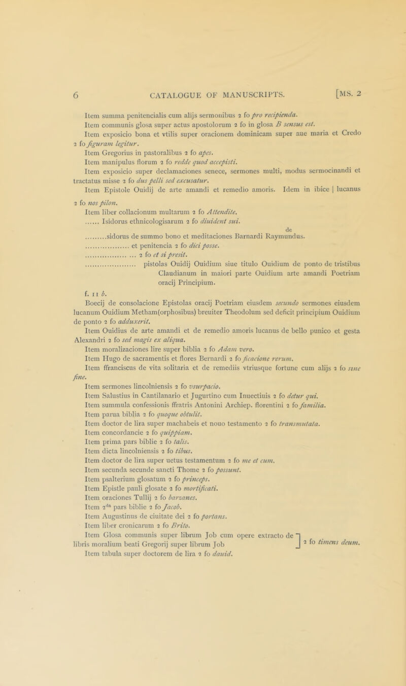 Item summa penitencialis cum alijs sermonibus 2 fo pro recipienda. Item communis glosa super actus apostolorum 2 fo in glosa B scnsus est. Item exposicio bona et vtilis super oracionem dominicam super aue maria et Credo 2 fo figuratn legitur. Item Gregorius in pastoralibus 2 fo apes. Item manipulus florum 2 fo redde quod accepisti. Item exposicio super declamaciones senece, sermones multi, modus sermocinandi et tractatus misse 2 fo dus pelli sed exciisatur. Item Epistole Ouidij de arte amandi et remedio amoris. Idem in ibice | lucanus 2 fo nos pilon. Item liber collacionum multarum 2 fo Attendite. Isidorus ethnicologisarum 2 fo diuident sui. de sidorus de summo bono et meditaciones Barnardi Raymundus. et penitencia 2 fo did posse. 2 io et si presit. pistolas Ouidij Ouidium siue titulo Ouidium de ponto de tristibus Claudianum in maiori parte Ouidium arte amandi Poetriam oracij Principium. {. i \ b. Boecij de consolacione Epistolas oracij Poetriam eiusdem secimdo sermones eiusdem lucanum Ouidium Metham(orphosibus) breuiter Theodolum sed deficit principium Ouidium de ponto 2 fo adduxerit. Item Ouidius de arte amandi et de remedio amoris lucanus de bello punico et gesta Alexandri 2 fo sed jnagis ex aliqua. Item moralizaciones lire super biblia 2 fo Adam vero. Item Hugo de sacramentis et flores Bernardi 2 fo Jieacione rerum. Item ffranciscus de vita solitaria et de remediis vtriusque fortune cum alijs 2 fo sine fine. Item sermones lincolniensis 2 fo vsurpacio. Item Salustius in Cantilanario et Jugurtino cum Inuectiuis 2 fo detur qui. Item summula confessionis ffratris Antonini Archiep. florentini 2 fo familia. Item pania biblia 2 fo quoque obtulit. Item doctor de lira super machabeis et nouo testamento 2 fo transmutata. Item concordancie 2 fo quippiam. Item prima pars biblie 2 fo tails. Item dicta lincolniensis 2 fo tilms. Item doctor de lira super uetus testamentum 2 fo me et eum. Item secunda .secunde sancti Thome 2 fo possunt. Item psalterium glosatum 2 fo princeps. Item Epistle pauli glosate 2 fo mortificati. Item oraciones Tullij 2 fo barzanes. Item 2'*“ pars biblie 2 fo Jacob. Item Augustinus de ciuitate dei 2 fo portans. Item liber cronicarum 2 fo Brito. Item Glosa communis super librum Job cum opere extracto de libris moralium beati Gregorij super librum Job Item tabula super doctorem de lira 2 fo dauid. ^ 2 fo timetis deum.