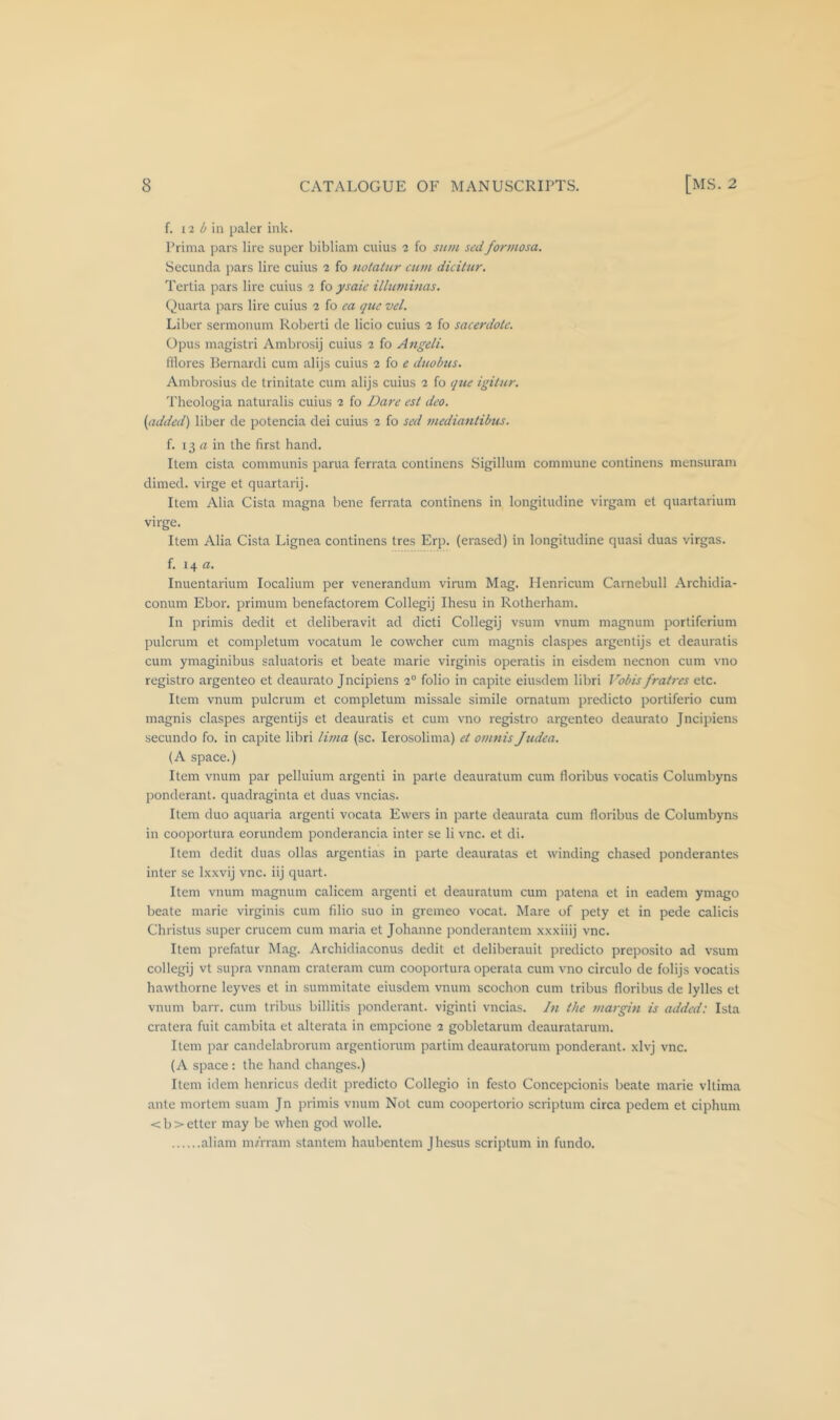 f. 12 ^ ill paler ink. Prima pars lire super bibliam cuius 2 fo sidh sedfonnosa. Secuncla pars lire cuius 2 fo notatur cum dicitur. Tertia pars lire cuius 2 fo ysaic illumiuas. ()uarla pars lire cuius 2 fo ea quc vel. Liber sermonuin Roberli cle licio cuius 2 fo sacerdok. Opus magistri Ambrosij cuius 2 fo Afigeli. lllores Bernardi cum alijs cuius 2 fo £ duobus. Ambrosius de trinitate cum alijs cuius 2 fo qtie igilur. 'I'lieologia naturalis cuius 2 fo Dare est deo. (added) liber de potencia dei cuius 2 fo sed media7itibus. f. 13 iz in the first hand. Item cista communis parua ferrata continens Sigillum commune continens mensuram dimed, virge et quartarij. Item Alia Cista magna bene ferrata continens in longitudine virgam et quartarium virge. Item Alia Cista Lignea continens tres Erp. (erased) in longitudine quasi duas virgas. f. 14 a. Inuentarium localium per venerandum vinim Mag. Henricum Carnebull Archidia- conum Ebor. primum benefactorem Collegij Ihesu in Rotherham. In primis dedit et deliberavit ad dicti Collegij vsuin vnum magnum portiferium pulcrum et completum vocatum le cowcher cum magnis claspes argentijs et deauratis cum ymaginibus saluatoris et beate marie virginis operatis in eisdem necnon cum vno registro argenteo et deaurato Jncipiens 2° folio in capite eiusdem libri Vobis fratres etc. Item vnum pulcrum et completum missale simile ornatum predicto portiferio cum magnis claspes argentijs et deauratis et cum vno registro argenteo deaurato Jncipiens secundo fo. in capite libri lima (sc. lerosolima) et omnis Judea. (A space.) Item vnum par pelluium argenti in parte deauratum cum floribus vocatis Columbyns ponderant. quadraginta et duas vncias. Item duo aquaria argenti vocata Ewers in parte deaurata cum floribus de Columbyns in cooportura eorundem ponderancia inter se li vnc. et di. Item dedit duas ollas argentias in parte deauratas et winding chased ponderantes inter se Ixxvij vnc. iij quart. Item vnum magnum calicem argenti et deauratum cum patena et in eadem ymago beate marie virginis cum filio suo in gremeo vocat. Mare of pety et in pede calicis Christus super crucem cum maria et Johanne ponderantem xxxiiij vnc. Item prefatur Mag. Archidiaconus dedit et deliberauit predicto preposito ad vsum collegij vt supra vnnam crateram cum cooportura operata cum vno circulo de folijs vocatis hawthorne leyves et in summitate eiusdem vnum scochon cum tribus floribus de lylles et vnum barr. cum tribus billitis ponderant. viginti vncias. hi the margin is added: Ista cratera fuit cambita et alterata in empcione 2 gobletarum deauratarum. Item par candelabrorum argentiorum partim deauratorum ponderant. xlvj vnc. (A space : the hand changes.) Item idem henricus dedit predicto Collegio in festo Concepcionis beate marie vltima ante mortem suam Jn primis vnum Not cum coopcrtorio scriptum circa pcdem et ciphum <b>etter may be when god wolle. aliam mfrram stantem haubentem Jhesus scriptum in fundo.