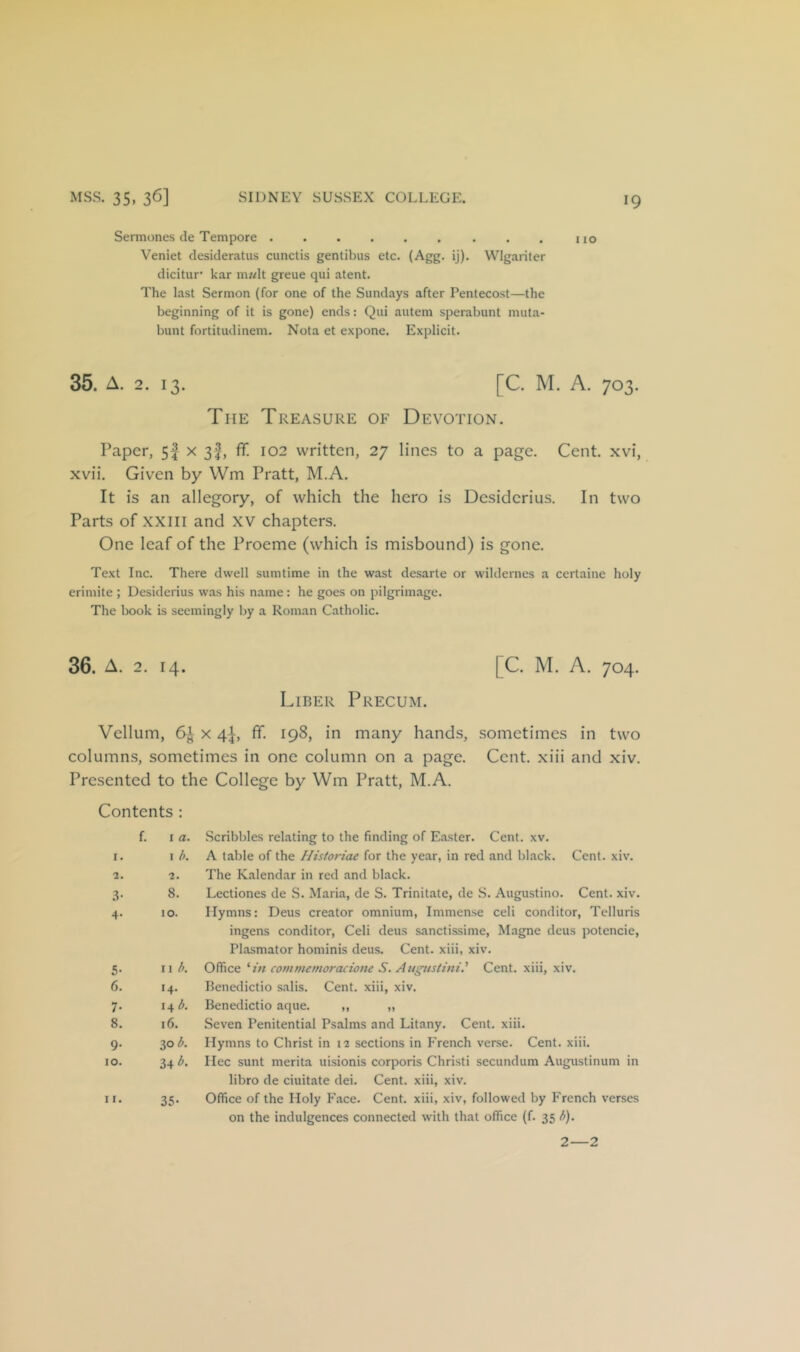 Sennones de Tempore . . no Veniet clesideratus cunctis gentibus etc. (Agg. ij). Wlgariter dicitur' kar m?<lt greue qui atent. The last Sermon (for one of the Sundays after Pentecost—the beginning of it is gone) ends; Qui autem sperabunt muta- bunt fortitudinem. Nota et expone. Explicit. 35. A. 2. 13. [C. M. A. 703. The Treasure of Devotion. Paper, 5| X 3f, ff 102 written, 27 lines to a page. Cent, xvi, xvii. Given by Wm Pratt, M.A. It is an allegory, of which the hero is Dcsidcrius. In two Parts of XXIII and XV chapters. One leaf of the Proeme (which is misbound) is gone. Text Inc. There dwell sumtime in the wast desarte or wilderncs a certainc holy erimite ; Desiderius was his name: he goes on pilgrimage. The book is seemingly by a Roman Catholic. 36. A. 2. 14. [C. M. A. 704. Liber Precum. Vellum, 6^ x 4^ ff- 198, in many hands, sometimes in two columns, sometimes in one column on a page. Cent, xiii and xiv. Presented to the College by Wm Pratt, M.A. Contents : f. I a. I. I b. 2. 2. .^• 8. 4- 10. 5- 11 b. 6. 14. 7- 14 b. 8. 16. 9- 30 b. 10. 34 b. 11. 35- Scribbles relating to the finding of Easter. Cent. xv. A table of the Hisioriae for the year, in red and black. Cent. xiv. The Kalendar in red and black. Lectiones de S. Maria, de S. Trinitate, de S. Augustino. Cent. xiv. Hymns: Deus creator omnium. Immense celi conditor, Telluris ingens conditor, Celi deus sanctissime, Magne deus potencie, Plasmator hominis deus. Cent, xiii, xiv. Office ''in comniemoraxione S. Augustini' Cent, xiii, xiv. Benedictio salis. Cent, xiii, xiv. Benedictio aque. ,, „ Seven Penitential Psalms and Litany. Cent. xiii. Hymns to Christ in 12 sections in French verse. Cent. xiii. Hec sunt merita uisionis corporis Christi secundum Augustinum in libro de ciuitate dei. Cent, xiii, xiv. Office of the Holy Face. Cent, xiii, xiv, followed by French verses on the indulgences connected with that office (f. 35 b). 2—2