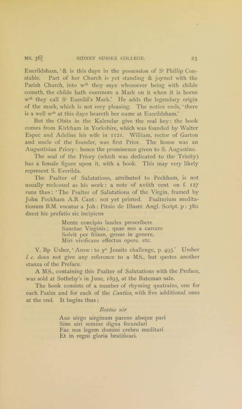 Euerilclsham, ‘ & is this daye in the possession of Phillip Con- stable. Part of her Church is }'et standing & joyned with the Parish Church, into they saye whosoever being with childe cometh, the childe hath euermore a Mark on it when it is borne w‘^*’ they call S‘ Eucrild’s Mark.’ He adds the legendary origin of the mark, which is not very pleasing. The notice ends, ‘ there is a well w*^^ at this daye beareth her name at Euerildsham.’ But the Obits in the Kalendar give the real key: the book comes from Kirkham in Yorkshire, which was founded by Walter Espec and Adeline his wife in 1121. William, rector of Carton and uncle of the founder, was first Prior. The house was an Augustinian Priory: hence the prominence given to S. Augustine. The seal of the Priory (which was dedicated to the Trinity) has a female figure upon it, with a book. This may very likely represent S. Everilda. The Psalter of Salutations, attributed to Peckham, is not usually reckoned as his work: a note of xviith cent, on f. 127 runs thus: ‘The Psalter of Salutations of the Virgin, framed by John Peckham A.B. Cant: not yet printed. Psalterium medita- tionum B.M. vocatur a Joh : Pitsio de Illustr. Angl. Script, p : 380. deest hie prefatio sic incipiens Mente concipio laudes prescribere Sanctae Virginis ; quae nos a carcere Solvit per filium, genus in genere, Miri vivificans efifectus opere. etc. V. Bp Usher, ‘ Answ: to y® Jesuits challenge, p. 493.’ Ussher /. c. does not give any reference to a MS., but quotes another stanza of the Preface. A MS., containing this Psalter of Salutations with the Preface, was sold at Sotheby’s in June, 1893, at the Bateman sale. The book consists of a number of rhyming quatrains, one for each Psalm and for each of the Cantica, with five additional ones at the end. It begins thus : Bcatus nir Aue uirgo uirginum parens absque pari Sine uiri semine digna fecundari P'ac nos legem domini crebro meditari Et in regni gloria bcatificari.