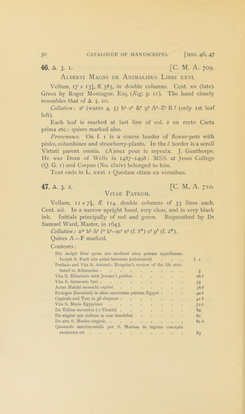 [C. M. A. 709. Alberti Magni de Animalibus Libri xxvi. Vellum, 17 X 13^, fif. 383, in double columns. Cent, xv (late). Given by Roger Montague, Esq. p. ii). The hand closely resembles that of A. 5. 10. Collation: a® (wants 4, 5) b®-z® &® 9® A®-Z® R (only ist leaf left). Each leaf is marked at last line of col. 2 on recto Carta prima etc.: quires marked also. Provenance. On f. i is a coarse border of flower-pots with pinks, columbines and strawberry-plants. In the /. border is a scroll Virtuti parent omnia. (A)mez pour Ic myeulx. J. Gunthorpe. He was Dean of Wells in 1487-1498 : MSS. at Jesus College (Q. G. i) and Corpus (No. clxiv) belonged to him. Text ends in L. xxvi. i Ouedam etiam ex vermibus. [C. M. A. 710. 47. A. 3. 2. Vitae Patrum. Vellum, 11x7^, ff. 114, double columns of 33 lines each. Cent. xii. In a narrow upright hand, very clear, and in very black ink. Initials principally of red and green. Bequeathed by Dr Samuel Ward, Master, in 1643. Collation: a^^ b®-h® i^® k®-m® n® (f 8®^) o® p* (f. 2*). Quires A —F marked. Contents : I lie incipit liber quern nos moderni uitas patrum appellamus. Incipit S. Pauli uita primi heremite (rubricated) . . . f. i Prefacio and Vita S. Antonii: Evagrius’s version of the life attri- buted to Athanasius ......... 5 Vita S. Ililarionis with Jerome’s preface ..... 26 ^ Vita S. Symeonis Syri ......... 35 Actus Malchi mon.achi captiui ....... 38^ Prologus (leronimi) in uitas sanctorum patrum Egypti . . . 40 Capitula and Text in 36 chapters . . . . . . . 41 ^ Vita S. Marie Plgypciace ........ 72/' De T.ahisa meretrice ( = Thaide) ....... 80 De uirgine que stultam se esse simulabat 81 De uita S. Marine uirginis . . . . . . . . 81 ^ Quomodo sanctimonialis per S. Mariam de ingrato conceptu exonerata est