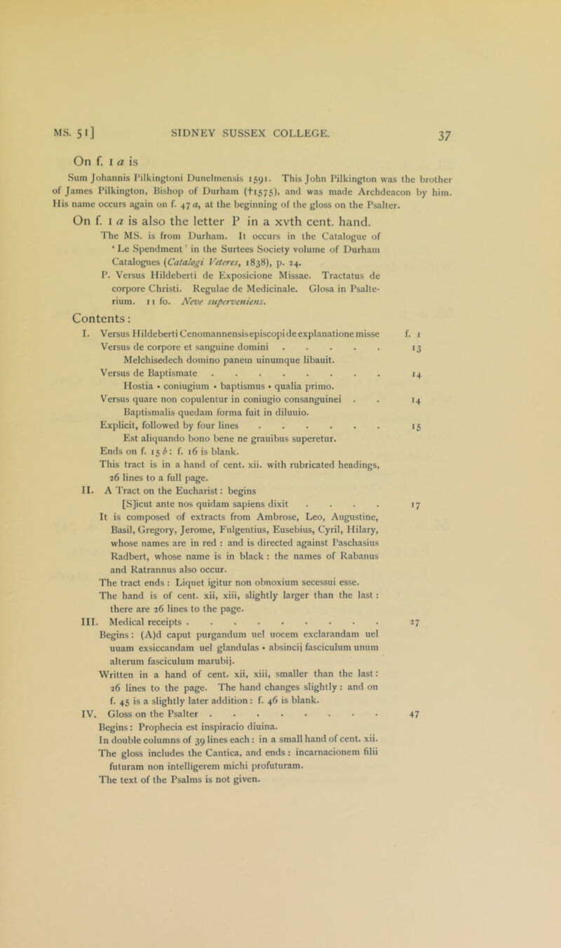 On f. I ^ is Sum Johannis Pilkingtoni Dunelmensis 1591. This John Pilkington was the brother of James Pilkington, Bishop of Durham (ti575), and was made Archdeacon by him. His name occurs again on f. 47 a, at the beginning of the gloss on the Psalter. On f. I r? is also the letter P in a xvth cent. hand. The MS. is from Durham. It occurs in the Catalogue of ‘ Le Spendment ’ in the Surtees Society volume of Durham Catalogues {Catalogi Veieres, 1838), p. 24. P. Versus Hildeberti de Exposicione Missae. Tractatus de corpore Christi. Regulae de Medicinale. Glosa in Psalte- rium. I [ fo. JVeve stiperveniens. Contents: I. Versus Hildeberti Cenomannensisepiscopideexplanationemisse f. i Versus de corpore et sanguine domini ..... 13 Melchisedech domino panem uinumque libauit. Versus de Baptismate 14 Hostia • coniugium • baptismus • qualia primo. Versus quare non copulentur in coniugio consanguinei . . 14 Baptismalis quedam forma fuit in diluuio. Explicit, followed by four lines ...... 15 Est aliquando bono bene ne grauibus superetur. Ends on f. 15^: f. 16 is blank. This tract is in a hand of cent. xii. with rubricated headings, 26 lines to a full page. II. A Tract on the Eucharist: begins [S]icut ante nos quidam sapiens dixit .... 17 It is composed of extracts from Ambrose, Leo, Augustine, Basil, Gregory, Jerome, Fulgentius, Eusebius, Cyril, Hilary, whose names are in red : and is directed against P.aschasius Radbert, whose name is in black : the names of Rabanus and Ratrannus also occur. The tract ends : Liquet igitur non obnoxium secessui esse. The hand is of cent, xii, xiii, slightly larger than the last : there are 26 lines to the page. III. Medical receipts 27 Begins: (A)d caput purgandum uel uocem exclarandam uel uuam exsiccandam uel glandulas • absincij fasciculum uniim alterum fasciculum marubij. Written in a hand of cent, xii, xiii, smaller than the last: 26 lines to the page. The hand changes slightly: and on f. 45 is a slightly later addition: f. 46 is blank. IV. Gloss on the Psalter 47 Begins : Prophecia est inspiracio diuina. In double columns of 39 lines each : in a small hand of cent. xii. The gloss includes the Cantica, and ends: incarnacionem filii futuram non intelligerem michi profuturam. The text of the Psalms is not given.