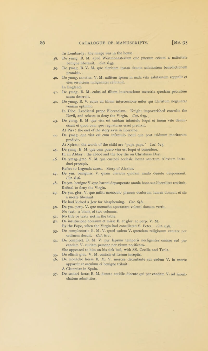 In Lombardy : the image was in the house. 38. De ymag. B. M. apud Westmonasterium que puerum cecum a natiuitate benigne liberauit. Cat. 645. 39. De ymag. B. V. M. que clericum ipsam deuole salutantem benedictionem promisit. 40. De ymag. sanctiss. V. M. militem ipsam in mala vita salutantem reppulit et eius seruicium indignanter refutauit. In England. 41. De ymag. B. M. cuius ad filium intercessione meretrix quedam peccatum suum deseruit. 42. De ymag. B. V. cuius ad filium intercessione miles qui Christum negauerat veniam optinuit. In Dioc. Leodiensi prope Florenciam. Knight impoverished consults the Devil, and refuses to deny the Virgin. Cat. 629. 43. De ymag. B. M. que visa est cuidam infanlulo loqui et finem vite denun- ciauit et quod cum ipso regnaturus esset predixit. At Pisa: the end of the story says in Lorraine. 44. De ymag. que visa est cum infantulo loqui que post triduum moriturum predixit. At Spires : the words of the child are ‘pupa papa.’ Cat. 623. 45. De ymag. B. M. que cum puero visa est loqui et comedere. In an Abbey : the abbot and the boy die on Christmas Day. 46. De ymag. grac. V. M. que custodi ecclesie locuta sanctum Alexium intro- duci precepit. Refers to Legenda aurea. Story of Alexius. 47. De ym. benigniss. V. quam clericus quidam anulo denote desponsauil. Cat. 626. 48. De ym. benigne V. que baroni depauperate omnia bona sua liberaliter restituit. Refusal to deny the Virgin. 49. De ym. glor. V. que militi monoculo plenum oculorum lumen donauit et sic a morte liberauit. He had kicked a Jew for blaspheming. Cat. 658. 50. De ym. perp. V. que monacho apostatare volenti dorsum vertit. No text: a blank of two columns. 51. No title or text: not in the table. 52. De institucione horanim et misse B. et glor. ac perp. V. M. By the Pope, when the Virgin had conciliated S. Peter. Cat. 638. 53. De complectorio B. M. V. quod eadem V. quendam religiosum cantare per ordinem docuit. Cat. 612. 54. De complect. B. M. V. per lapsum temporis necligentes omisso sed per eandem V. cuidam persone per visum notificato. She appeared to him on his sick bed, with SS. Cecilia and Tecla. 55. De officiis grac. V. M. omissis et iterum inceptis. 56. De monacho horas B. M. V. morose decantante cui eadem V. in morte apparuit et osculum ei benigne tribuit. A Cistercian in Spain. 57. De scolari horas B. M. denote cotidie dicente qui per eandem V. ad mona- chatum admiltitur.