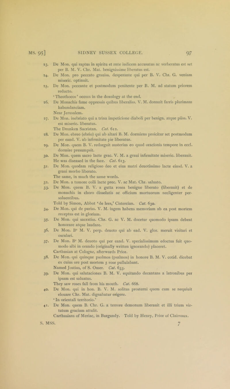 23. De Mon. qui raptus in spiritu et ante iiulicem accusalus ac verheratus est set per H. M. V. Chr. Mat. benignissiine liberatus est. ■24. De Mon. pro peccato grauiss. desperante qui per B. V. Chr. G. veniam miseric. optinuit. 25. De Mon. peccante et postmodum penitente per E. M. ad statum prioreni reducto. ‘ Theothocos ’ occurs in the doxology at the end. 26. De Monachis fame oppressis quibus liberaliss. M. donauit farris plurimain habundanciam. Near Jerusalem. 27. De Mon. inebriato qui a trina impeticione diaboli per benign, alque piiss. V. est miseric. liberatus. The Dnmken Sacristan. Cat. 612. 28. De Mon. ebreo (ebrio) qui ab altari B. M. dormiens proicitur set postmodum per eand. V. ab infirmitate pie liberatur. 29. De Mon. quern B. V. redarguit austerius eo quod oracionis tempore in eccl. dormire presumpsit. 30. De Mon. quern sacro lacte grac. V. M. a graui infirmitate miseric. liberauit. He was diseased in the face. Cat. 613. 31. De Mon. quodam religioso deo et eius matri deuotissimo lacte eiusd. V. a graui morbo liberato. The same, in much the same words. 32. De Mon. a tumore colli lacte prec. V. ac Mat. Chr. saluato. 33. De Mon. quern B. V. a gutta rosea benigne liberato (liberauit) et de monachis in choro dissolutis ac officium mortuorum necligenter per- soluentibus. Told by Simon, Abbot ‘de lees,’ Cistercian. Cat. 630. 34. De Mon. qui de puriss. V. M. iugem habens memoriam ab ea post mortem receptus est in gloriam. 35. De Mon. qui sacratiss. Chr. G. ac V. M. docetur quomodo ipsam debeat honorare atque laudare. 36. De Mon. B® M. V. perp. deuoto qui ab ead. V. glor. meruit visitari et osculari. 37. De Mon. B' M. deuoto qui per eand. V. specialissimam edoctus fuit quo- modo sibi in orando (originally written ignorando) placeret. Carthusian at Cologne, afterwards Prior. 38. De Mon. qui quinque psolmos (psalmos) in honore B. M. V. cotid. dicebat ex cuius ore post mortem 5 rose pullulabant. Named Jostius, of S. Omer. Cat. 633. 39. De Mon. qui salutaciones B. M. V. equitando decantans a latronibus per ipsam est saluatus. They saw roses fall from his mouth. Cat. 668. 40. De Mon. qui in hon. B. V. M. solitus prosterni quern cum se nequiuit eleuare Chr. Mat. dignabatur erigere. ‘ In orientali territorio.’ 41. De Mon. quern B. Chr. G. a terrore demonum liberauit et illi trium vir- tutum graciam attulit. Carthusians of Meriac, in Burgundy. Told by Henry, Prior of Clairvaux. 7 S. MSS.